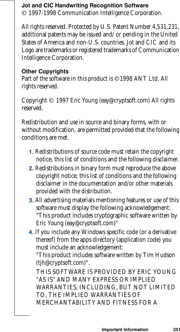 Important Information 251Jot and CIC Handwriting Recognition Software 1997-1998 Communication Intelligence Corporation. All rights reserved. Protected by U.S. Patent Number 4,531,231, additional patents may be issued and/ or pending in the United States of America and non-U.S. countries. Jot and CIC and its Logo are trademarks or registered trademarks of Communication Intelligence Corporation. Other CopyrightsPart of the software in this product is 1998 ANT Ltd. All rights reserved.Copyright  1997 Eric Young (eay@cryptsoft.com) All rights reserved.Redistribution and use in source and binary forms, with or without modification, are permitted provided that the following conditions are met.1. Redistributions of source code must retain the copyright notice, this list of conditions and the following disclaimer. 2. Redistributions in binary form must reproduce the above copyright notice, this list of conditions and the following disclaimer in the documentation and/or other materials provided with the distribution.3. All advertising materials mentioning features or use of this software must display the following acknowledgement: &quot;This product includes cryptographic software written by Eric Young (eay@cryptsoft.com)&quot;   4. If you include any Windows specific code (or a derivative thereof) from the apps directory (application code) you must include an acknowledgement:&quot;This product includes software written by Tim Hudson (tjh@cryptsoft.com)&quot;.THIS SOFTWARE IS PROVIDED BY ERIC YOUNG &quot;AS IS&quot; AND MANY EXPRESS OR IMPLIED WARRANTIES, INCLUDING, BUT NOT LIMITED TO, THE IMPLIED WARRANTIES OF MERCHANTABILITY AND FITNESS FOR A 