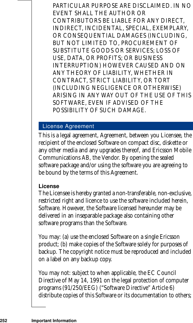 252 Important InformationPARTICULAR PURPOSE ARE DISCLAIMED. IN NO EVENT SHALL THE AUTHOR OR CONTRIBUTORS BE LIABLE FOR ANY DIRECT, INDIRECT, INCIDENTAL, SPECIAL, EXEMPLARY, OR CONSEQUENTIAL DAMAGES (INCLUDING, BUT NOT LIMITED TO, PROCUREMENT OF SUBSTITUTE GOODS OR SERVICES; LOSS OF USE, DATA, OR PROFITS; OR BUSINESS INTERRUPTION) HOWEVER CAUSED AND ON ANY THEORY OF LIABILITY, WHETHER IN CONTRACT, STRICT LIABILITY, OR TORT (INCLUDING NEGLIGENCE OR OTHERWISE) ARISING IN ANY WAY OUT OF THE USE OF THIS SOFTWARE, EVEN IF ADVISED OF THE POSSIBILITY OF SUCH DAMAGE.This is a legal agreement, Agreement, between you Licensee, the recipient of the enclosed Software on compact disc, diskette or any other media and any upgrades thereof, and Ericsson Mobile Communications AB, the Vendor. By opening the sealed software package and/or using the software you are agreeing to be bound by the terms of this Agreement.LicenseThe Licensee is hereby granted a non-transferable, non-exclusive, restricted right and licence to use the software included herein, Software. However, the Software licensed hereunder may be delivered in an inseparable package also containing other software programs than the Software. You may: (a) use the enclosed Software on a single Ericsson product; (b) make copies of the Software solely for purposes of backup. The copyright notice must be reproduced and included on a label on any backup copy.You may not: subject to when applicable, the EC Council Directive of May 14, 1991 on the legal protection of computer programs (91/250/EEG) (“Software Directive” Article 6) distribute copies of this Software or its documentation to others; License Agreement