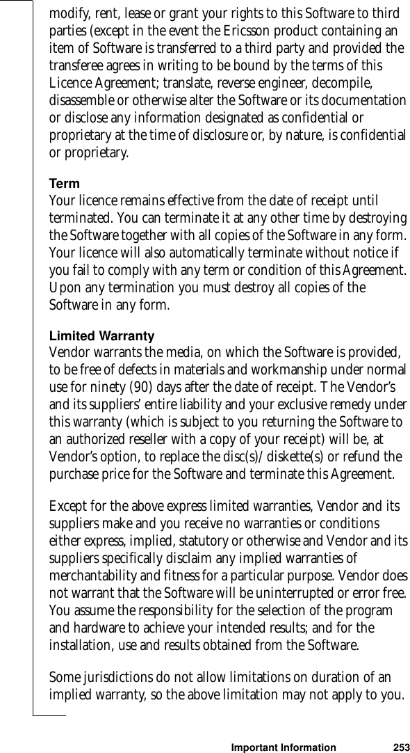 Important Information 253modify, rent, lease or grant your rights to this Software to third parties (except in the event the Ericsson product containing an item of Software is transferred to a third party and provided the transferee agrees in writing to be bound by the terms of this Licence Agreement; translate, reverse engineer, decompile, disassemble or otherwise alter the Software or its documentation or disclose any information designated as confidential or proprietary at the time of disclosure or, by nature, is confidential or proprietary.TermYour licence remains effective from the date of receipt until terminated. You can terminate it at any other time by destroying the Software together with all copies of the Software in any form. Your licence will also automatically terminate without notice if you fail to comply with any term or condition of this Agreement. Upon any termination you must destroy all copies of the Software in any form.Limited WarrantyVendor warrants the media, on which the Software is provided, to be free of defects in materials and workmanship under normal use for ninety (90) days after the date of receipt. The Vendor’s and its suppliers’ entire liability and your exclusive remedy under this warranty (which is subject to you returning the Software to an authorized reseller with a copy of your receipt) will be, at Vendor’s option, to replace the disc(s)/ diskette(s) or refund the purchase price for the Software and terminate this Agreement.Except for the above express limited warranties, Vendor and its suppliers make and you receive no warranties or conditions either express, implied, statutory or otherwise and Vendor and its suppliers specifically disclaim any implied warranties of merchantability and fitness for a particular purpose. Vendor does not warrant that the Software will be uninterrupted or error free. You assume the responsibility for the selection of the program and hardware to achieve your intended results; and for the installation, use and results obtained from the Software.Some jurisdictions do not allow limitations on duration of an implied warranty, so the above limitation may not apply to you.