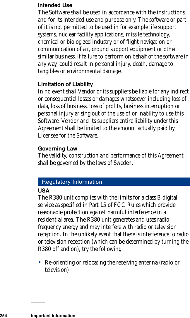 254 Important InformationIntended UseThe Software shall be used in accordance with the instructions and for its intended use and purpose only. The software or part of it is not permitted to be used in for example life support systems, nuclear facility applications, missile technology, chemical or biologized industry or of flight navigation or communication of air, ground support equipment or other similar business, if failure to perform on behalf of the software in any way, could result in personal injury, death, damage to tangibles or environmental damage.Limitation of LiabilityIn no event shall Vendor or its suppliers be liable for any indirect or consequential losses or damages whatsoever including loss of data, loss of business, loss of profits, business interruption or personal injury arising out of the use of or inability to use this Software. Vendor and its suppliers entire liability under this Agreement shall be limited to the amount actually paid by Licensee for the Software. Governing LawThe validity, construction and performance of this Agreement shall be governed by the laws of Sweden. USAThe R380 unit complies with the limits for a class B digital service as specified in Part 15 of FCC Rules which provide reasonable protection against harmful interference in a residential area. The R380 unit generates and uses radio frequency energy and may interfere with radio or television reception. In the unlikely event that there is interference to radio or television reception (which can be determined by turning the R380 off and on), try the following:•Re-orienting or relocating the receiving antenna (radio or television)Regulatory Information