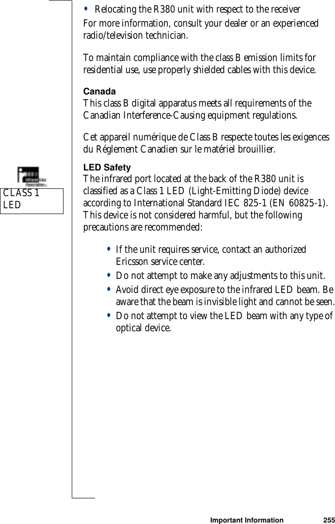 Important Information 255•Relocating the R380 unit with respect to the receiverFor more information, consult your dealer or an experienced radio/television technician.To maintain compliance with the class B emission limits for residential use, use properly shielded cables with this device.CanadaThis class B digital apparatus meets all requirements of the Canadian Interference-Causing equipment regulations.Cet appareil numérique de Class B respecte toutes les exigences du Réglement Canadien sur le matériel brouillier.LED SafetyThe infrared port located at the back of the R380 unit is classified as a Class 1 LED (Light-Emitting Diode) device according to International Standard IEC 825-1 (EN 60825-1). This device is not considered harmful, but the following precautions are recommended:•If the unit requires service, contact an authorized Ericsson service center.•Do not attempt to make any adjustments to this unit.•Avoid direct eye exposure to the infrared LED beam. Be aware that the beam is invisible light and cannot be seen.•Do not attempt to view the LED beam with any type of optical device.CLASS 1 LED 