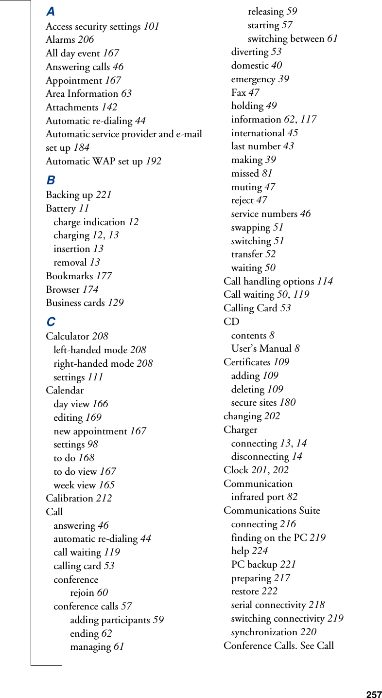 257AAccess security settings 101Alarms 206All day event 167Answering calls 46Appointment 167Area Information 63Attachments 142Automatic re-dialing 44Automatic service provider and e-mail set up 184Automatic WAP set up 192BBacking up 221Battery 11charge indication 12charging 12, 13insertion 13removal 13Bookmarks 177Browser 174Business cards 129CCalculator 208left-handed mode 208right-handed mode 208settings 111Calendarday view 166editing 169new appointment 167settings 98to do 168to do view 167week view 165Calibration 212Callanswering 46automatic re-dialing 44call waiting 119calling card 53conferencerejoin 60conference calls 57adding participants 59ending 62managing 61releasing 59starting 57switching between 61diverting 53domestic 40emergency 39Fax 47holding 49information 62, 117international 45last number 43making 39missed 81muting 47reject 47service numbers 46swapping 51switching 51transfer 52waiting 50Call handling options 114Call waiting 50, 119Calling Card 53CDcontents 8User’s Manual 8Certificates 109adding 109deleting 109secure sites 180changing 202Chargerconnecting 13, 14disconnecting 14Clock 201, 202Communicationinfrared port 82Communications Suiteconnecting 216finding on the PC 219help 224PC backup 221preparing 217restore 222serial connectivity 218switching connectivity 219synchronization 220Conference Calls. See Call