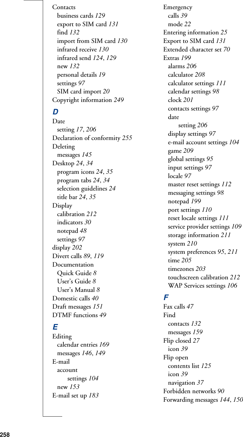 258Contactsbusiness cards 129export to SIM card 131find 132import from SIM card 130infrared receive 130infrared send 124, 129new 132personal details 19settings 97SIM card import 20Copyright information 249DDatesetting 17, 206Declaration of conformity 255Deletingmessages 145Desktop 24, 34program icons 24, 35program tabs 24, 34selection guidelines 24title bar 24, 35Displaycalibration 212indicators 30notepad 48settings 97display 202Divert calls 89, 119DocumentationQuick Guide 8User’s Guide 8User’s Manual 8Domestic calls 40Draft messages 151DTMF functions 49EEditingcalendar entries 169messages 146, 149E-mailaccountsettings 104new 153E-mail set up 183Emergencycalls 39mode 22Entering information 25Export to SIM card 131Extended character set 70Extras 199alarms 206calculator 208calculator settings 111calendar settings 98clock 201contacts settings 97datesetting 206display settings 97e-mail account settings 104game 209global settings 95input settings 97locale 97master reset settings 112messaging settings 98notepad 199port settings 110reset locale settings 111service provider settings 109storage information 211system 210system preferences 95, 211time 205timezones 203touchscreen calibration 212WAP Services settings 106FFax calls 47Findcontacts 132messages 159Flip closed 27icon 39Flip opencontents list 125icon 39navigation 37Forbidden networks 90Forwarding messages 144, 150