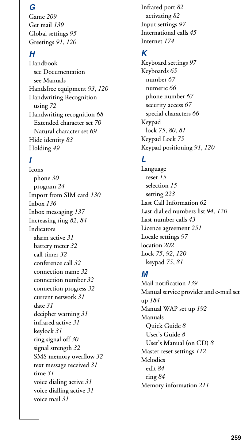 259GGame 209Get mail 139Global settings 95Greetings 91, 120HHandbooksee Documentationsee ManualsHandsfree equipment 93, 120Handwriting Recognitionusing 72Handwriting recognition 68Extended character set 70Natural character set 69Hide identity 83Holding 49IIconsphone 30program 24Import from SIM card 130Inbox 136Inbox messaging 137Increasing ring 82, 84Indicatorsalarm active 31battery meter 32call timer 32conference call 32connection name 32connection number 32connection progress 32current network 31date 31decipher warning 31infrared active 31keylock 31ring signal off 30signal strength 32SMS memory overflow 32text message received 31time 31voice dialing active 31voice dialling active 31voice mail 31Infrared port 82activating 82Input settings 97International calls 45Internet 174KKeyboard settings 97Keyboards 65number 67numeric 66phone number 67security access 67special characters 66Keypadlock 75, 80, 81Keypad Lock 75Keypad positioning 91, 120LLanguagereset 15selection 15setting 223Last Call Information 62Last dialled numbers list 94, 120Last number calls 43Licence agreement 251Locale settings 97location 202Lock 75, 92, 120keypad 75, 81MMail notification 139Manual service provider and e-mail set up 184Manual WAP set up 192ManualsQuick Guide 8User’s Guide 8User’s Manual (on CD) 8Master reset settings 112Melodiesedit 84ring 84Memory information 211