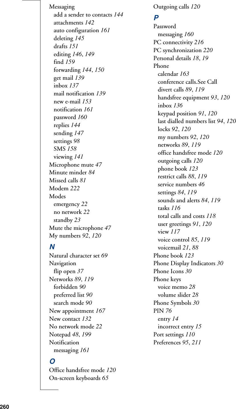 260Messagingadd a sender to contacts 144attachments 142auto configuration 161deleting 145drafts 151editing 146, 149find 159forwarding 144, 150get mail 139inbox 137mail notification 139new e-mail 153notification 161password 160replies 144sending 147settings 98SMS 158viewing 141Microphone mute 47Minute minder 84Missed calls 81Modem 222Modesemergency 22no network 22standby 23Mute the microphone 47My numbers 92, 120NNatural character set 69Navigationflip open 37Networks 89, 119forbidden 90preferred list 90search mode 90New appointment 167New contact 132No network mode 22Notepad 48, 199Notificationmessaging 161OOffice handsfree mode 120On-screen keyboards 65Outgoing calls 120PPasswordmessaging 160PC connectivity 216PC synchronization 220Personal details 18, 19Phonecalendar 163conference calls.See Calldivert calls 89, 119handsfree equipment 93, 120inbox 136keypad position 91, 120last dialled numbers list 94, 120locks 92, 120my numbers 92, 120networks 89, 119office handsfree mode 120outgoing calls 120phone book 123restrict calls 88, 119service numbers 46settings 84, 119sounds and alerts 84, 119tasks 116total calls and costs 118user greetings 91, 120view 117voice control 85, 119voicemail 21, 88Phone book 123Phone Display Indicators 30Phone Icons 30Phone keysvoice memo 28volume slider 28Phone Symbols 30PIN 76entry 14incorrect entry 15Port settings 110Preferences 95, 211