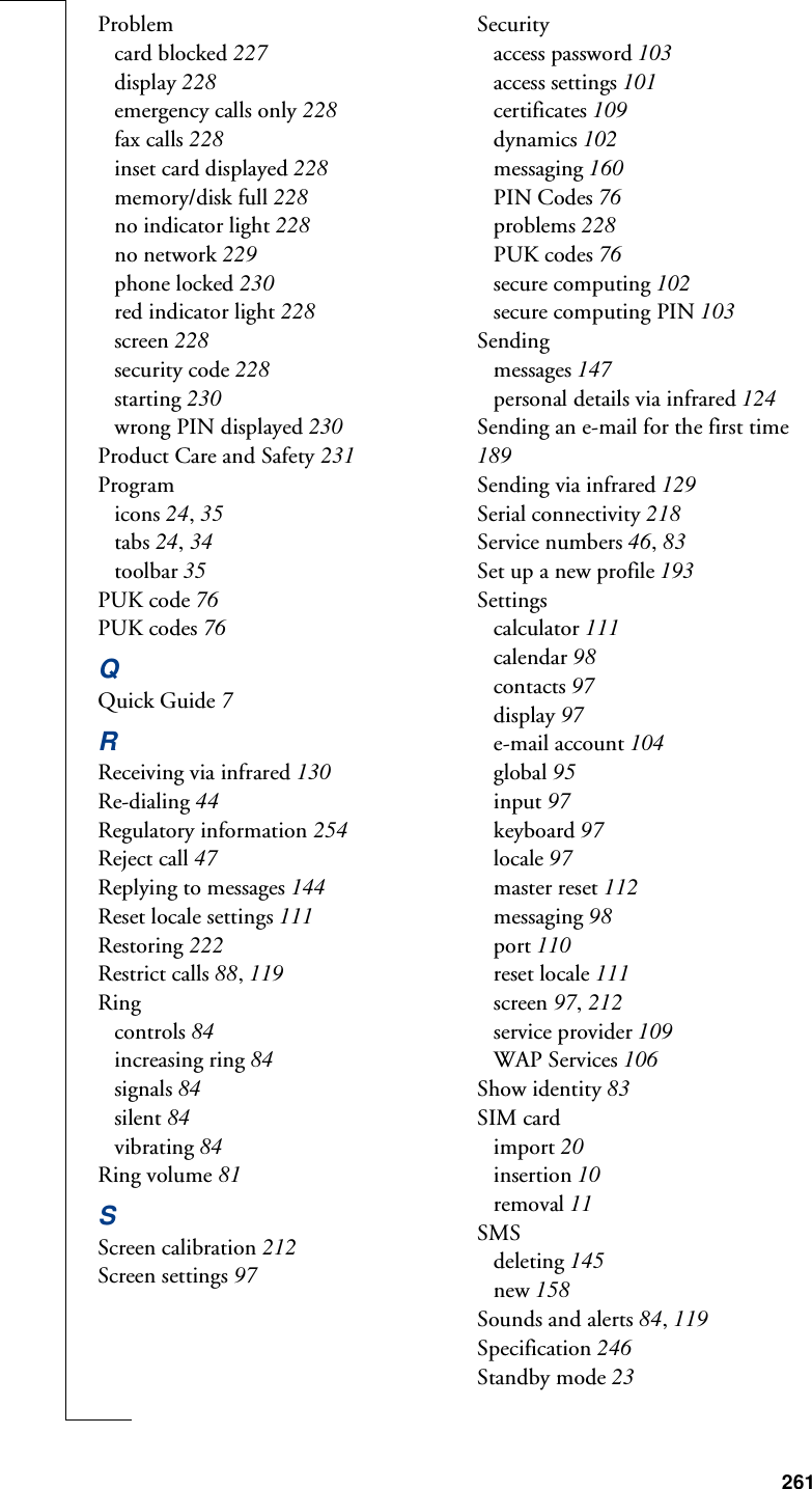 261Problemcard blocked 227display 228emergency calls only 228fax calls 228inset card displayed 228memory/disk full 228no indicator light 228no network 229phone locked 230red indicator light 228screen 228security code 228starting 230wrong PIN displayed 230Product Care and Safety 231Programicons 24, 35tabs 24, 34toolbar 35PUK code 76PUK codes 76QQuick Guide 7RReceiving via infrared 130Re-dialing 44Regulatory information 254Reject call 47Replying to messages 144Reset locale settings 111Restoring 222Restrict calls 88, 119Ringcontrols 84increasing ring 84signals 84silent 84vibrating 84Ring volume 81SScreen calibration 212Screen settings 97Securityaccess password 103access settings 101certificates 109dynamics 102messaging 160PIN Codes 76problems 228PUK codes 76secure computing 102secure computing PIN 103Sendingmessages 147personal details via infrared 124Sending an e-mail for the first time 189Sending via infrared 129Serial connectivity 218Service numbers 46, 83Set up a new profile 193Settingscalculator 111calendar 98contacts 97display 97e-mail account 104global 95input 97keyboard 97locale 97master reset 112messaging 98port 110reset locale 111screen 97, 212service provider 109WAP Services 106Show identity 83SIM cardimport 20insertion 10removal 11SMSdeleting 145new 158Sounds and alerts 84, 119Specification 246Standby mode 23