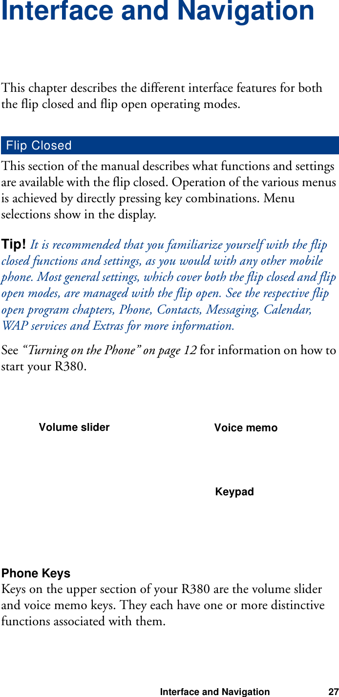 Interface and Navigation 27Interface and NavigationThis chapter describes the different interface features for both the flip closed and flip open operating modes.This section of the manual describes what functions and settings are available with the flip closed. Operation of the various menus is achieved by directly pressing key combinations. Menu selections show in the display.Tip! It is recommended that you familiarize yourself with the flip closed functions and settings, as you would with any other mobile phone. Most general settings, which cover both the flip closed and flip open modes, are managed with the flip open. See the respective flip open program chapters, Phone, Contacts, Messaging, Calendar, WAP services and Extras for more information.See “Turning on the Phone” on page 12 for information on how to start your R380.Phone KeysKeys on the upper section of your R380 are the volume slider and voice memo keys. They each have one or more distinctive functions associated with them.Flip ClosedVolume slider Voice memoKeypad