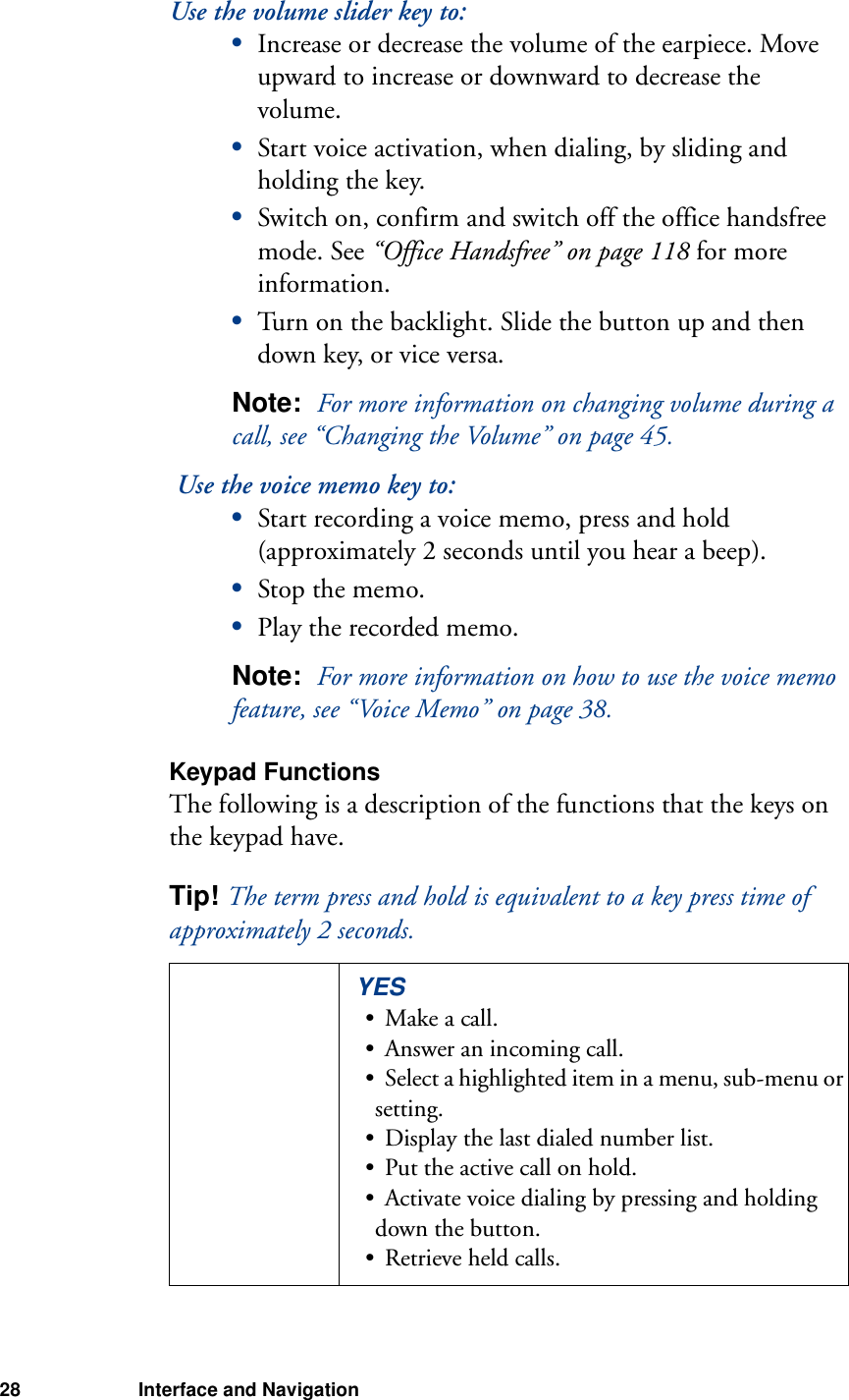 28 Interface and NavigationUse the volume slider key to:•Increase or decrease the volume of the earpiece. Move upward to increase or downward to decrease the volume.•Start voice activation, when dialing, by sliding and holding the key.•Switch on, confirm and switch off the office handsfree mode. See “Office Handsfree” on page 118 for more information.•Turn on the backlight. Slide the button up and then down key, or vice versa.Note:  For more information on changing volume during a call, see “Changing the Volume” on page 45. Use the voice memo key to:•Start recording a voice memo, press and hold (approximately 2 seconds until you hear a beep).•Stop the memo.•Play the recorded memo.Note:  For more information on how to use the voice memo feature, see “Voice Memo” on page 38.Keypad FunctionsThe following is a description of the functions that the keys on the keypad have.Tip! The term press and hold is equivalent to a key press time of approximately 2 seconds.YES• Make a call.• Answer an incoming call.• Select a highlighted item in a menu, sub-menu or setting.• Display the last dialed number list.• Put the active call on hold.• Activate voice dialing by pressing and holding down the button.• Retrieve held calls.