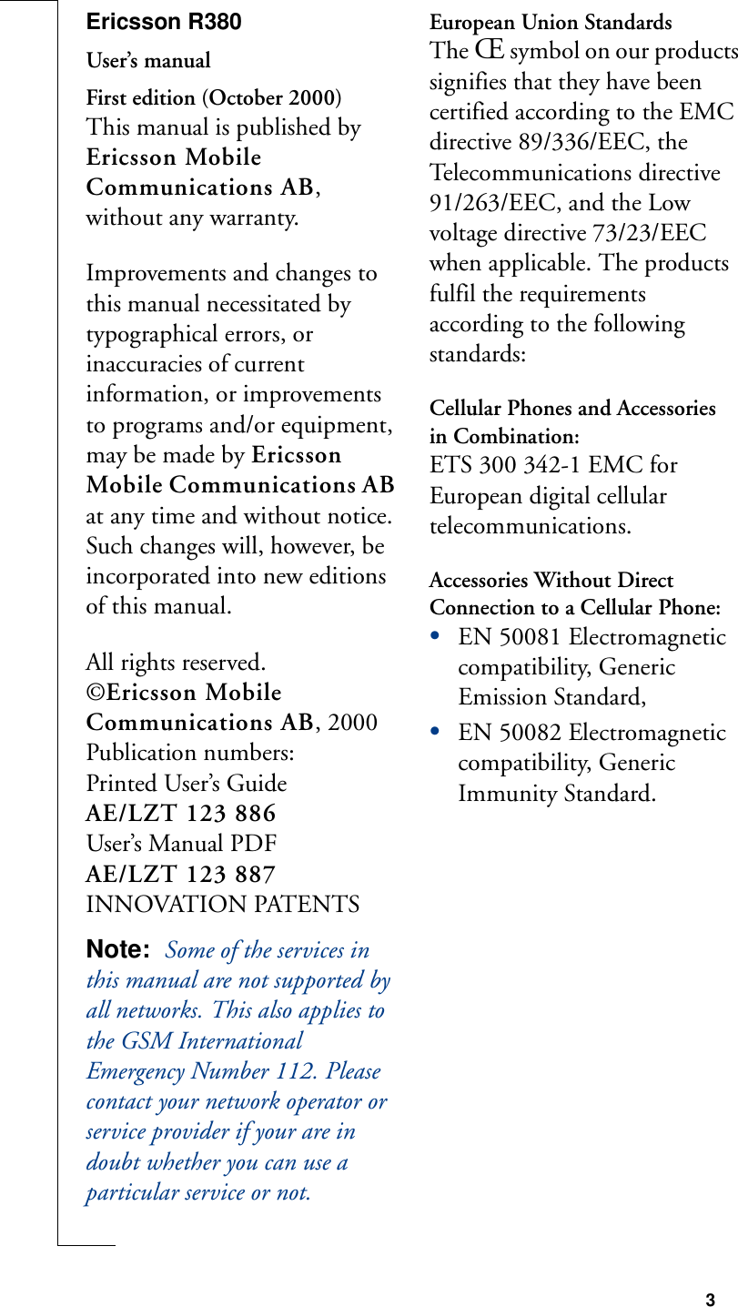 3Ericsson R380User’s manualFirst edition (October 2000)This manual is published by Ericsson Mobile Communications AB, without any warranty.Improvements and changes to this manual necessitated by typographical errors, or inaccuracies of current information, or improvements to programs and/or equipment, may be made by Ericsson Mobile Communications AB at any time and without notice. Such changes will, however, be incorporated into new editions of this manual.All rights reserved.©Ericsson Mobile Communications AB, 2000Publication numbers:Printed User’s GuideAE/LZT 123 886User’s Manual PDFAE/LZT 123 887INNOVATION PATENTSNote:  Some of the services in this manual are not supported by all networks. This also applies to the GSM International Emergency Number 112. Please contact your network operator or service provider if your are in doubt whether you can use a particular service or not.European Union StandardsThe Œ symbol on our products signifies that they have been certified according to the EMC directive 89/336/EEC, the Telecommunications directive 91/263/EEC, and the Low voltage directive 73/23/EEC when applicable. The products fulfil the requirements according to the following standards:Cellular Phones and Accessories in Combination:ETS 300 342-1 EMC for European digital cellular telecommunications.Accessories Without Direct Connection to a Cellular Phone:•EN 50081 Electromagnetic compatibility, Generic Emission Standard, •EN 50082 Electromagnetic compatibility, Generic Immunity Standard.