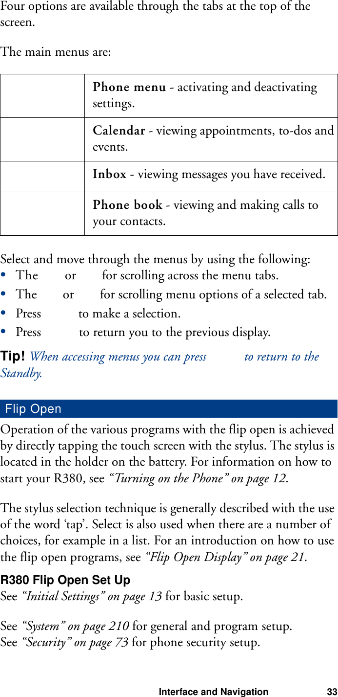 Interface and Navigation 33Four options are available through the tabs at the top of the screen.The main menus are:Select and move through the menus by using the following:•The   or   for scrolling across the menu tabs.•The   or   for scrolling menu options of a selected tab.•Press   to make a selection.•Press   to return you to the previous display.Tip! When accessing menus you can press   to return to the Standby. Operation of the various programs with the flip open is achieved by directly tapping the touch screen with the stylus. The stylus is located in the holder on the battery. For information on how to start your R380, see “Turning on the Phone” on page 12.The stylus selection technique is generally described with the use of the word ‘tap’. Select is also used when there are a number of choices, for example in a list. For an introduction on how to use the flip open programs, see “Flip Open Display” on page 21.R380 Flip Open Set UpSee “Initial Settings” on page 13 for basic setup.See “System” on page 210 for general and program setup.See “Security” on page 73 for phone security setup.Phone menu - activating and deactivating settings.Calendar - viewing appointments, to-dos and events.Inbox - viewing messages you have received.Phone book - viewing and making calls to your contacts.Flip Open