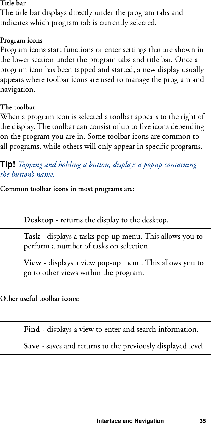 Interface and Navigation 35Title barThe title bar displays directly under the program tabs and indicates which program tab is currently selected.Program iconsProgram icons start functions or enter settings that are shown in the lower section under the program tabs and title bar. Once a program icon has been tapped and started, a new display usually appears where toolbar icons are used to manage the program and navigation.The toolbarWhen a program icon is selected a toolbar appears to the right of the display. The toolbar can consist of up to five icons depending on the program you are in. Some toolbar icons are common to all programs, while others will only appear in specific programs.Tip! Tapping and holding a button, displays a popup containing the button’s name.Common toolbar icons in most programs are:Other useful toolbar icons:Desktop - returns the display to the desktop. Task - displays a tasks pop-up menu. This allows you to perform a number of tasks on selection. View - displays a view pop-up menu. This allows you to go to other views within the program. Find - displays a view to enter and search information. Save - saves and returns to the previously displayed level.
