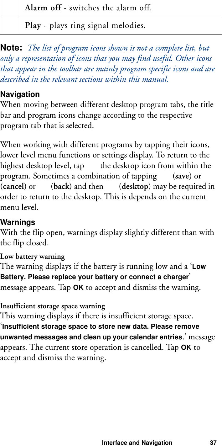 Interface and Navigation 37Note:  The list of program icons shown is not a complete list, but only a representation of icons that you may find useful. Other icons that appear in the toolbar are mainly program specific icons and are described in the relevant sections within this manual.NavigationWhen moving between different desktop program tabs, the title bar and program icons change according to the respective program tab that is selected.When working with different programs by tapping their icons, lower level menu functions or settings display. To return to the highest desktop level, tap   the desktop icon from within the program. Sometimes a combination of tapping   (save) or   (cancel) or   (back) and then   (desktop) may be required in order to return to the desktop. This is depends on the current menu level.WarningsWith the flip open, warnings display slightly different than with the flip closed.Low battery warningThe warning displays if the battery is running low and a ‘Low Battery. Please replace your battery or connect a charger’ message appears. Tap OK to accept and dismiss the warning.Insufficient storage space warningThis warning displays if there is insufficient storage space. ‘Insufficient storage space to store new data. Please remove unwanted messages and clean up your calendar entries.’ message appears. The current store operation is cancelled. Tap OK to accept and dismiss the warning. Alarm off - switches the alarm off. Play - plays ring signal melodies.