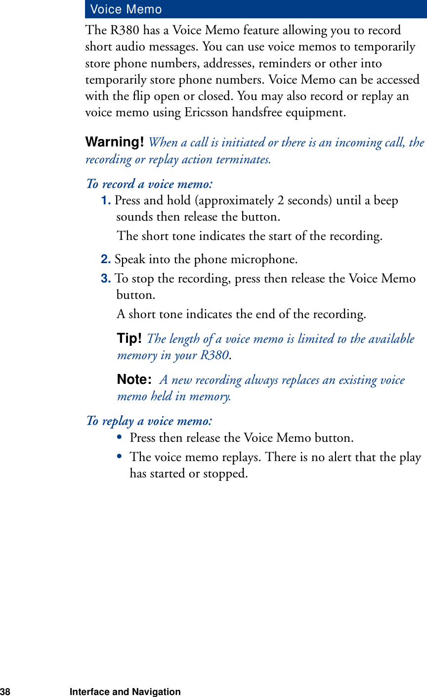 38 Interface and NavigationThe R380 has a Voice Memo feature allowing you to record short audio messages. You can use voice memos to temporarily store phone numbers, addresses, reminders or other into temporarily store phone numbers. Voice Memo can be accessed with the flip open or closed. You may also record or replay an voice memo using Ericsson handsfree equipment.Warning! When a call is initiated or there is an incoming call, the recording or replay action terminates.To record a voice memo:1. Press and hold (approximately 2 seconds) until a beep sounds then release the button.The short tone indicates the start of the recording.2. Speak into the phone microphone.3. To stop the recording, press then release the Voice Memo button.A short tone indicates the end of the recording.Tip! The length of a voice memo is limited to the available memory in your R380.Note:  A new recording always replaces an existing voice memo held in memory.To replay a voice memo:•Press then release the Voice Memo button.•The voice memo replays. There is no alert that the play has started or stopped.Voice Memo