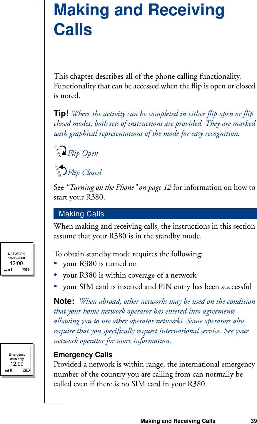 Making and Receiving Calls 39Making and Receiving CallsThis chapter describes all of the phone calling functionality. Functionality that can be accessed when the flip is open or closed is noted.Tip! Where the activity can be completed in either flip open or flip closed modes, both sets of instructions are provided. They are marked with graphical representations of the mode for easy recognition.Flip OpenFlip ClosedSee “Turning on the Phone” on page 12 for information on how to start your R380.When making and receiving calls, the instructions in this section assume that your R380 is in the standby mode.To obtain standby mode requires the following:•your R380 is turned on •your R380 is within coverage of a network•your SIM card is inserted and PIN entry has been successfulNote:  When abroad, other networks may be used on the condition that your home network operator has entered into agreements allowing you to use other operator networks. Some operators also require that you specifically request international service. See your network operator for more information. Emergency CallsProvided a network is within range, the international emergency number of the country you are calling from can normally be called even if there is no SIM card in your R380.Making CallsNETWORK18-05-200012:00Emergencycalls only12:00