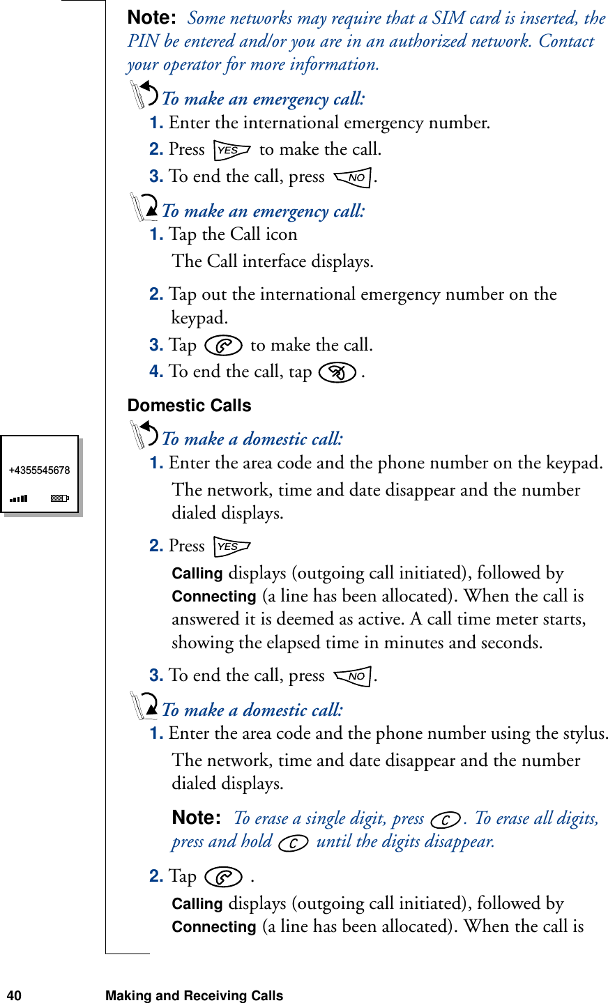 40 Making and Receiving CallsNote:  Some networks may require that a SIM card is inserted, the PIN be entered and/or you are in an authorized network. Contact your operator for more information. To make an emergency call:1. Enter the international emergency number.2. Press   to make the call.3. To end the call, press  .To make an emergency call:1. Tap the Call  ico nThe Call interface displays.2. Tap out the international emergency number on the keypad.3. Tap   to make the call.4. To end the call, tap  .Domestic CallsTo make a domestic call:1. Enter the area code and the phone number on the keypad.The network, time and date disappear and the number dialed displays.2. Press Calling displays (outgoing call initiated), followed by Connecting (a line has been allocated). When the call is answered it is deemed as active. A call time meter starts, showing the elapsed time in minutes and seconds.3. To end the call, press  .To make a domestic call:1. Enter the area code and the phone number using the stylus.The network, time and date disappear and the number dialed displays.Note:  To erase a single digit, press  . To erase all digits, press and hold   until the digits disappear. 2. Tap   .Calling displays (outgoing call initiated), followed by Connecting (a line has been allocated). When the call is +4355545678