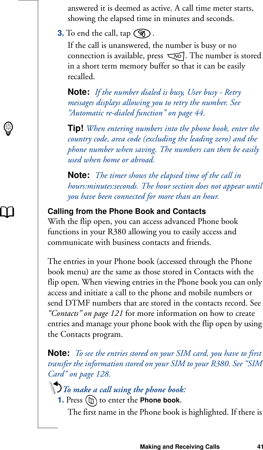 Making and Receiving Calls 41answered it is deemed as active. A call time meter starts, showing the elapsed time in minutes and seconds.3. To end the call, tap  .If the call is unanswered, the number is busy or no connection is available, press  . The number is stored in a short term memory buffer so that it can be easily recalled.Note:  If the number dialed is busy, User busy - Retry messages displays allowing you to retry the number. See “Automatic re-dialed function” on page 44.Tip! When entering numbers into the phone book, enter the country code, area code (excluding the leading zero) and the phone number when saving. The numbers can then be easily used when home or abroad.Note:  The timer shows the elapsed time of the call in hours:minutes:seconds. The hour section does not appear until you have been connected for more than an hour.Calling from the Phone Book and ContactsWith the flip open, you can access advanced Phone book functions in your R380 allowing you to easily access and communicate with business contacts and friends. The entries in your Phone book (accessed through the Phone book menu) are the same as those stored in Contacts with the flip open. When viewing entries in the Phone book you can only access and initiate a call to the phone and mobile numbers or send DTMF numbers that are stored in the contacts record. See “Contacts” on page 121 for more information on how to create entries and manage your phone book with the flip open by using the Contacts program.Note:  To see the entries stored on your SIM card, you have to first transfer the information stored on your SIM to your R380. See “SIM Card” on page 128.To make a call using the phone book:1. Press   to enter the Phone book. The first name in the Phone book is highlighted. If there is 