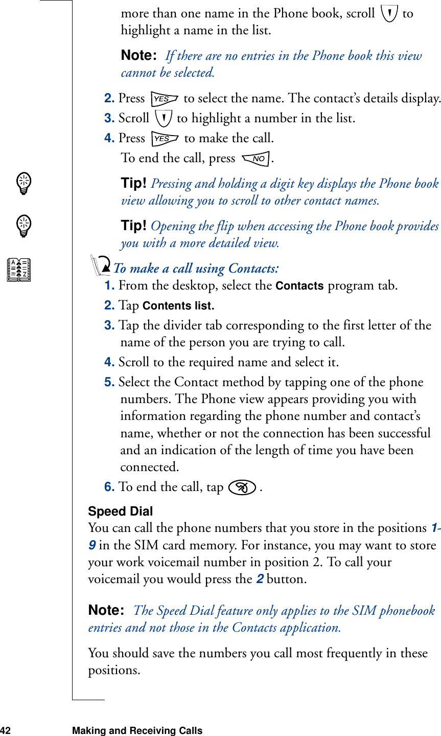 42 Making and Receiving Callsmore than one name in the Phone book, scroll   to highlight a name in the list.Note:  If there are no entries in the Phone book this view cannot be selected.2. Press   to select the name. The contact’s details display.3. Scroll   to highlight a number in the list.4. Press   to make the call.To end the call, press  .Tip! Pressing and holding a digit key displays the Phone book view allowing you to scroll to other contact names.Tip! Opening the flip when accessing the Phone book provides you with a more detailed view.To make a call using Contacts:1. From the desktop, select the Contacts program tab.2. Tap Contents list.3. Tap the divider tab corresponding to the first letter of the name of the person you are trying to call.4. Scroll to the required name and select it.5. Select the Contact method by tapping one of the phone numbers. The Phone view appears providing you with information regarding the phone number and contact’s name, whether or not the connection has been successful and an indication of the length of time you have been connected. 6. To end the call, tap  .Speed DialYou can call the phone numbers that you store in the positions 1-9 in the SIM card memory. For instance, you may want to store your work voicemail number in position 2. To call your voicemail you would press the 2 button.Note:  The Speed Dial feature only applies to the SIM phonebook entries and not those in the Contacts application.You should save the numbers you call most frequently in these positions.