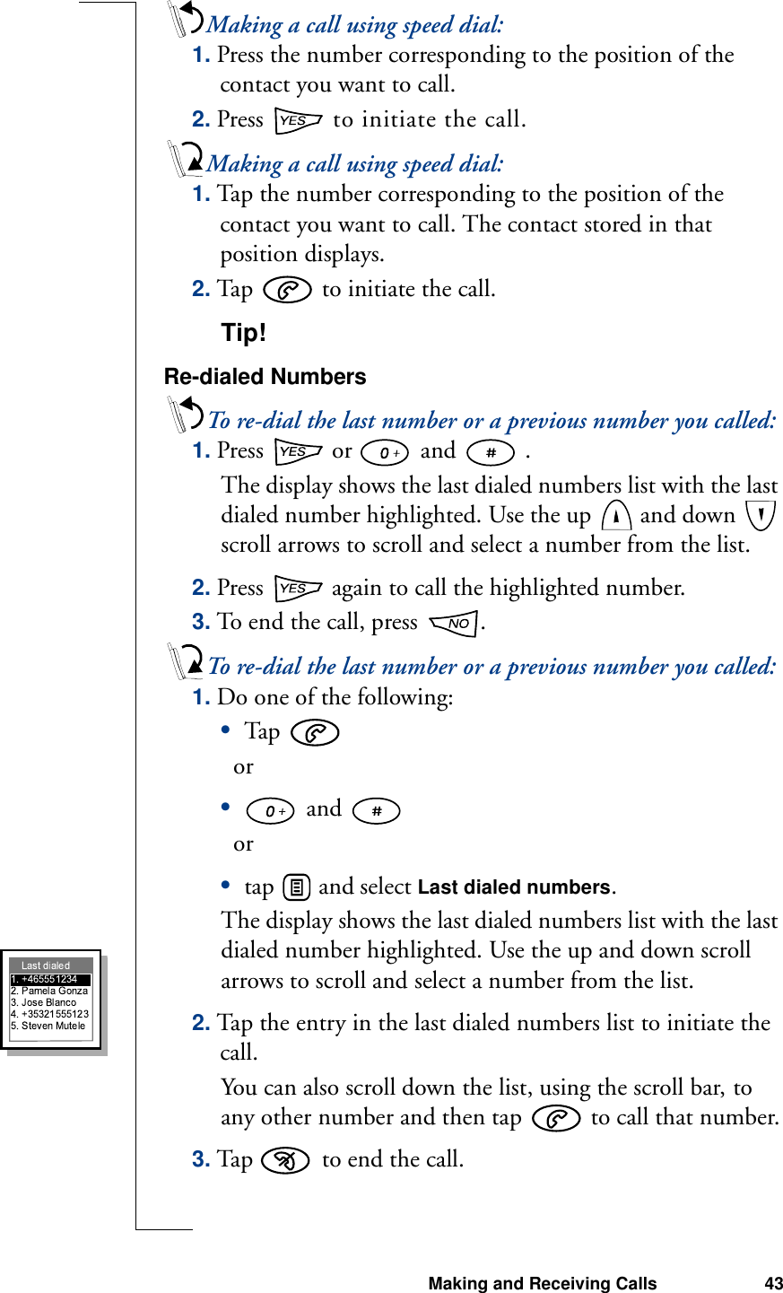 Making and Receiving Calls 43Making a call using speed dial:1. Press the number corresponding to the position of the contact you want to call. 2. Press   to initiate the call.Making a call using speed dial:1. Tap the number corresponding to the position of the contact you want to call. The contact stored in that position displays.2. Tap   to initiate the call.Tip! Re-dialed NumbersTo re-dial the last number or a previous number you called:1. Press   or   and   . The display shows the last dialed numbers list with the last dialed number highlighted. Use the up   and down   scroll arrows to scroll and select a number from the list.2. Press   again to call the highlighted number.3. To end the call, press  .To re-dial the last number or a previous number you called:1. Do one of the following:•Tap     or• and     or •tap   and select Last dialed numbers.The display shows the last dialed numbers list with the last dialed number highlighted. Use the up and down scroll arrows to scroll and select a number from the list.2. Tap the entry in the last dialed numbers list to initiate the call.You can also scroll down the list, using the scroll bar, to any other number and then tap   to call that number.3. Tap   to end the call.