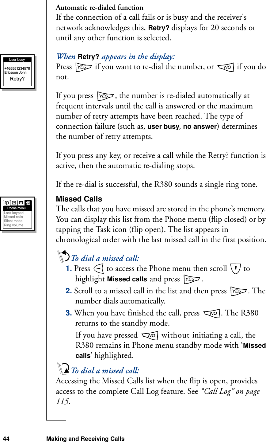 44 Making and Receiving CallsAutomatic re-dialed functionIf the connection of a call fails or is busy and the receiver&apos;s network acknowledges this, Retry? displays for 20 seconds or until any other function is selected.When Retry? appears in the display:Press   if you want to re-dial the number, or   if you do not. If you press  , the number is re-dialed automatically at frequent intervals until the call is answered or the maximum number of retry attempts have been reached. The type of connection failure (such as, user busy, no answer) determines the number of retry attempts. If you press any key, or receive a call while the Retry? function is active, then the automatic re-dialing stops.If the re-dial is successful, the R380 sounds a single ring tone.Missed CallsThe calls that you have missed are stored in the phone’s memory. You can display this list from the Phone menu (flip closed) or by tapping the Task icon (flip open). The list appears in chronological order with the last missed call in the first position.To dial a missed call:1. Press   to access the Phone menu then scroll   to highlight Missed calls and press  .2. Scroll to a missed call in the list and then press  . The number dials automatically. 3. When you have finished the call, press  . The R380 returns to the standby mode.If you have pressed   without initiating a call, the R380 remains in Phone menu standby mode with ‘Missed calls’ highlighted. To dial a missed call:Accessing the Missed Calls list when the flip is open, provides access to the complete Call Log feature. See “Call Log” on page 115.User busyRetry?+465551234578Ericsson JohnPhone menuLock keypadMissed callsSilent modeRing volume