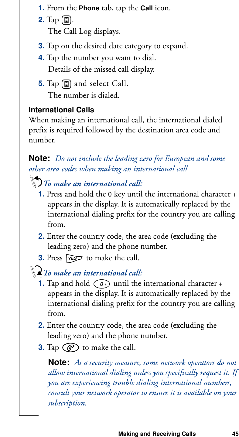 Making and Receiving Calls 451. From the Phone tab, tap the Call icon.2. Tap  .The Call Log displays.3. Tap on the desired date category to expand.4. Tap the number you want to dial.Details of the missed call display.5. Tap   and select Call.The number is dialed.International CallsWhen making an international call, the international dialed prefix is required followed by the destination area code and number.Note:  Do not include the leading zero for European and some other area codes when making an international call.To make an international call:1. Press and hold the 0 key until the international character + appears in the display. It is automatically replaced by the international dialing prefix for the country you are calling from.2. Enter the country code, the area code (excluding the leading zero) and the phone number.3. Press   to make the call.To make an international call:1. Tap and hold   until the international character + appears in the display. It is automatically replaced by the international dialing prefix for the country you are calling from.2. Enter the country code, the area code (excluding the leading zero) and the phone number.3. Tap   to make the call.Note:  As a security measure, some network operators do not allow international dialing unless you specifically request it. If you are experiencing trouble dialing international numbers, consult your network operator to ensure it is available on your subscription.