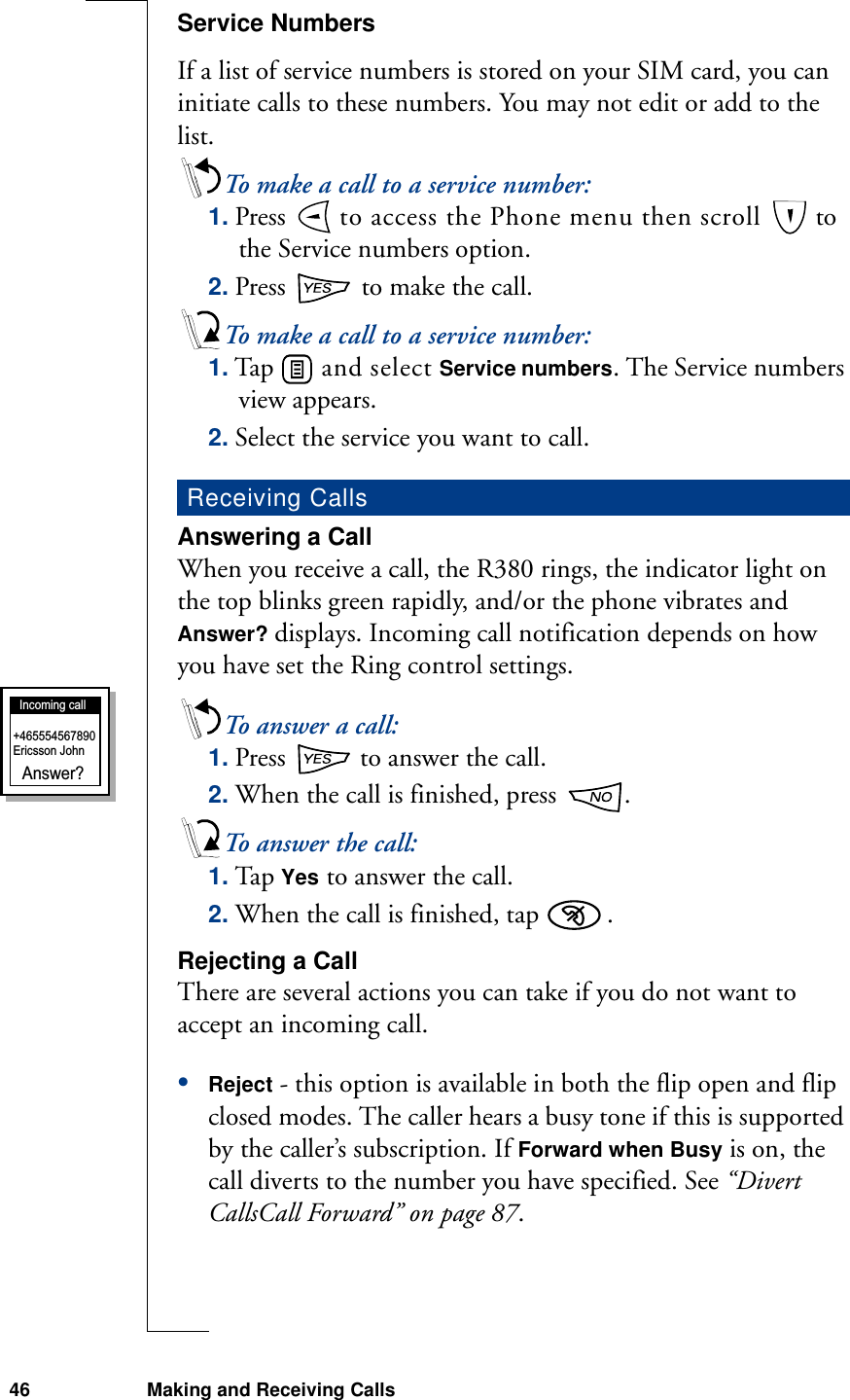 46 Making and Receiving CallsService NumbersIf a list of service numbers is stored on your SIM card, you can initiate calls to these numbers. You may not edit or add to the list.To make a call to a service number:1. Press   to access the Phone menu then scroll   to the Service numbers option.2. Press   to make the call.To make a call to a service number:1. Tap   and select Service numbers. The Service numbers view appears.2. Select the service you want to call.Answering a CallWhen you receive a call, the R380 rings, the indicator light on the top blinks green rapidly, and/or the phone vibrates and Answer? displays. Incoming call notification depends on how you have set the Ring control settings.To answer a call:1. Press   to answer the call. 2. When the call is finished, press  .To answer the call:1. Tap Yes to answer the call. 2. When the call is finished, tap  .Rejecting a CallThere are several actions you can take if you do not want to accept an incoming call.•Reject - this option is available in both the flip open and flip closed modes. The caller hears a busy tone if this is supported by the caller’s subscription. If Forward when Busy is on, the call diverts to the number you have specified. See “Divert CallsCall Forward” on page 87.Receiving CallsIncoming callAnswer?+465554567890Ericsson John