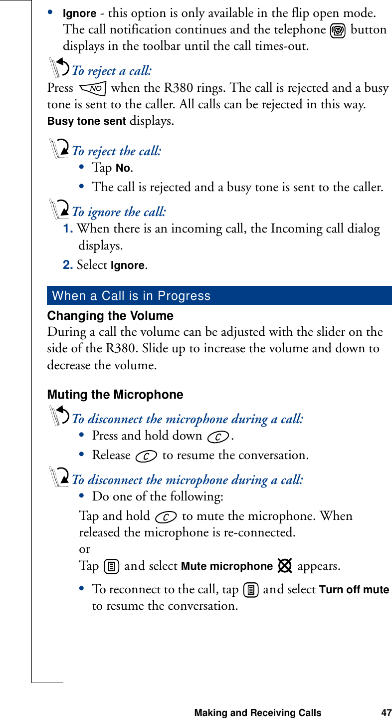 Making and Receiving Calls 47•Ignore - this option is only available in the flip open mode. The call notification continues and the telephone   button displays in the toolbar until the call times-out.To reject a call:Press   when the R380 rings. The call is rejected and a busy tone is sent to the caller. All calls can be rejected in this way. Busy tone sent displays. To reject the call:•Tap  No. •The call is rejected and a busy tone is sent to the caller.To ignore the call:1. When there is an incoming call, the Incoming call dialog displays.2. Select Ignore.Changing the VolumeDuring a call the volume can be adjusted with the slider on the side of the R380. Slide up to increase the volume and down to decrease the volume.Muting the MicrophoneTo disconnect the microphone during a call:•Press and hold down  . •Release   to resume the conversation.To disconnect the microphone during a call: •Do one of the following:Tap and hold   to mute the microphone. When released the microphone is re-connected.orTap    a n d  select Mute microphone   appears.•To reconnect to the call, tap   and select Turn off mute to resume the conversation.When a Call is in Progress