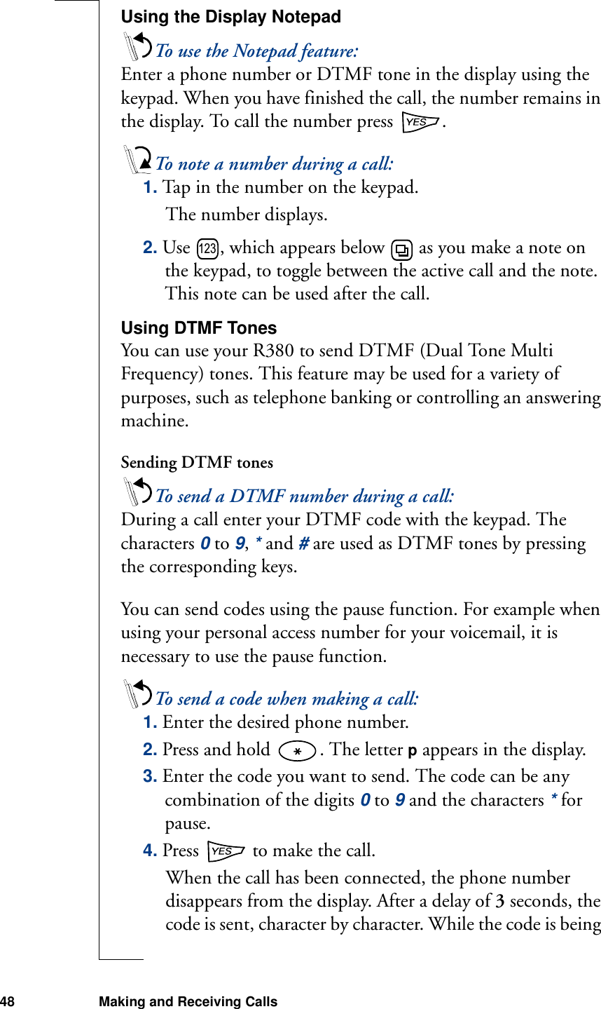 48 Making and Receiving CallsUsing the Display NotepadTo use the Notepad feature:Enter a phone number or DTMF tone in the display using the keypad. When you have finished the call, the number remains in the display. To call the number press  .To note a number during a call: 1. Tap in the number on the keypad.The number displays.2. Use  , which appears below   as you make a note on the keypad, to toggle between the active call and the note. This note can be used after the call.Using DTMF TonesYou can use your R380 to send DTMF (Dual Tone Multi Frequency) tones. This feature may be used for a variety of purposes, such as telephone banking or controlling an answering machine.Sending DTMF tonesTo send a DTMF number during a call:During a call enter your DTMF code with the keypad. The characters 0 to 9, * and # are used as DTMF tones by pressing the corresponding keys.You can send codes using the pause function. For example when using your personal access number for your voicemail, it is necessary to use the pause function. To send a code when making a call:1. Enter the desired phone number.2. Press and hold  . The letter p appears in the display.3. Enter the code you want to send. The code can be any combination of the digits 0 to 9 and the characters * for pause.4. Press   to make the call.When the call has been connected, the phone number disappears from the display. After a delay of 3 seconds, the code is sent, character by character. While the code is being 123