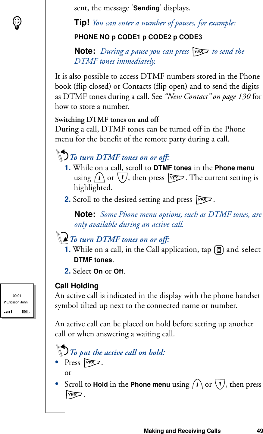 Making and Receiving Calls 49sent, the message ‘Sending’ displays.Tip! You can enter a number of pauses, for example:PHONE NO p CODE1 p CODE2 p CODE3Note:  During a pause you can press   to send the DTMF tones immediately.It is also possible to access DTMF numbers stored in the Phone book (flip closed) or Contacts (flip open) and to send the digits as DTMF tones during a call. See “New Contact” on page 130 for how to store a number.Switching DTMF tones on and offDuring a call, DTMF tones can be turned off in the Phone menu for the benefit of the remote party during a call.To turn DTMF tones on or off:1. While on a call, scroll to DTMF tones in the Phone menu using   or  , then press  . The current setting is highlighted.2. Scroll to the desired setting and press  .Note:  Some Phone menu options, such as DTMF tones, are only available during an active call.To turn DTMF tones on or off:1. While on a call, in the Call application, tap   and select DTMF tones.2. Select On or Off.Call HoldingAn active call is indicated in the display with the phone handset symbol tilted up next to the connected name or number.An active call can be placed on hold before setting up another call or when answering a waiting call.To put the active call on hold:•Press  .or•Scroll to Hold in the Phone menu using   or  , then press . Ericsson John00:01