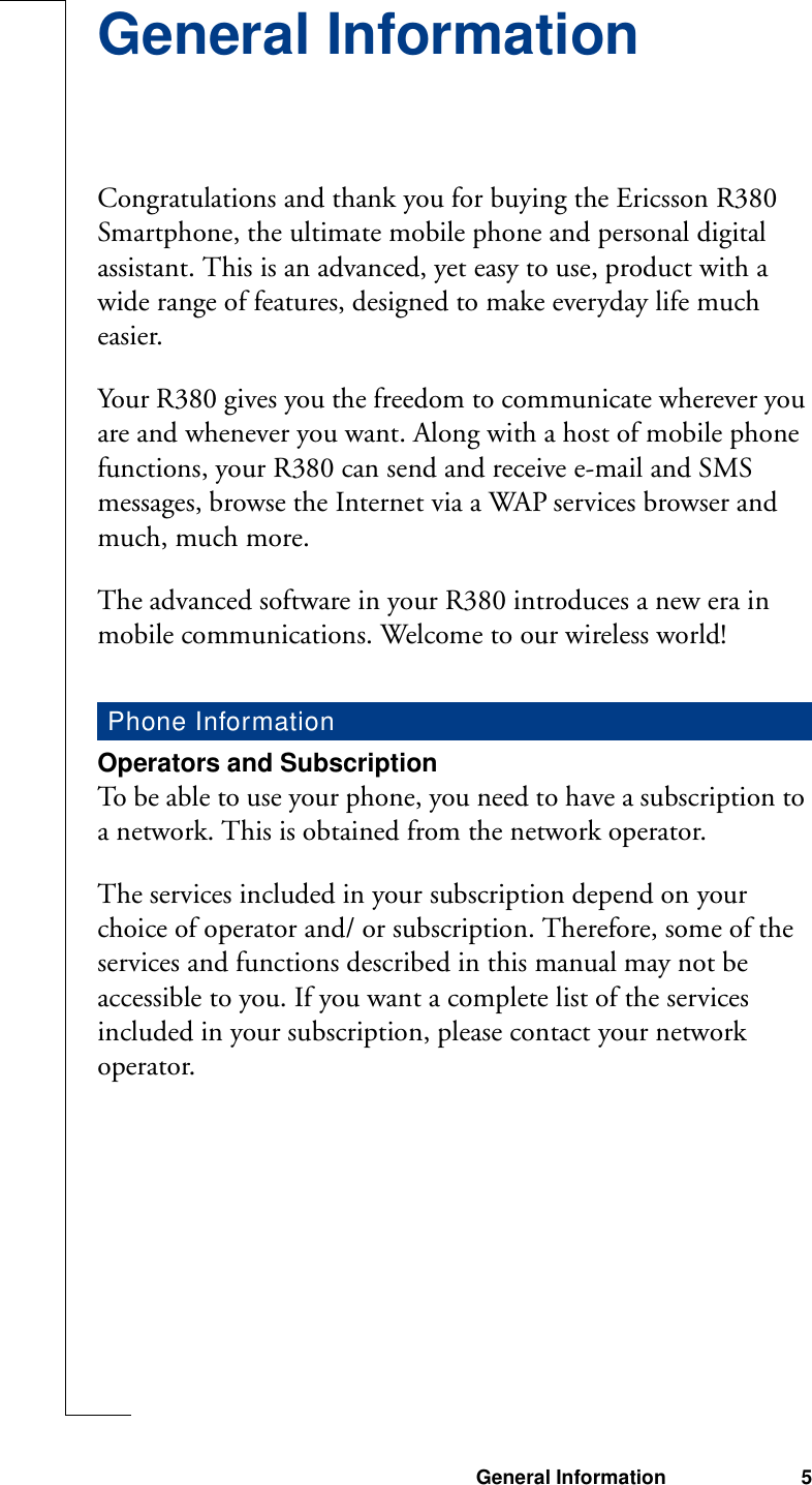 General Information 5General InformationCongratulations and thank you for buying the Ericsson R380 Smartphone, the ultimate mobile phone and personal digital assistant. This is an advanced, yet easy to use, product with a wide range of features, designed to make everyday life much easier.Your R380 gives you the freedom to communicate wherever you are and whenever you want. Along with a host of mobile phone functions, your R380 can send and receive e-mail and SMS messages, browse the Internet via a WAP services browser and much, much more.The advanced software in your R380 introduces a new era in mobile communications. Welcome to our wireless world!Operators and SubscriptionTo be able to use your phone, you need to have a subscription to a network. This is obtained from the network operator.The services included in your subscription depend on your choice of operator and/ or subscription. Therefore, some of the services and functions described in this manual may not be accessible to you. If you want a complete list of the services included in your subscription, please contact your network operator.Phone Information
