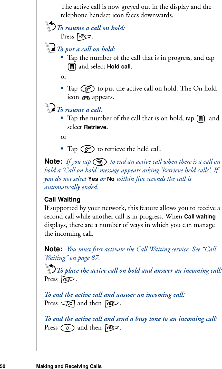 50 Making and Receiving CallsThe active call is now greyed out in the display and the telephone handset icon faces downwards.To resume a call on hold:Press  .To put a call on hold:•Tap the number of the call that is in progress, and tap  and select Hold call. or•Tap   to put the active call on hold. The On hold icon   appears.To resume a call:•Tap the number of the call that is on hold, tap    and select Retrieve.or•Tap   to retrieve the held call.Note:  If you tap   to end an active call when there is a call on hold a ‘Call on hold’ message appears asking ‘Retrieve held call?’. If you do not select Yes or No within five seconds the call is automatically ended. Call WaitingIf supported by your network, this feature allows you to receive a second call while another call is in progress. When Call waiting displays, there are a number of ways in which you can manage the incoming call.Note:  You must first activate the Call Waiting service. See “Call Waiting” on page 87.To place the active call on hold and answer an incoming call:Press  .To end the active call and answer an incoming call:Press   and then  .To end the active call and send a busy tone to an incoming call:Press   and then  .