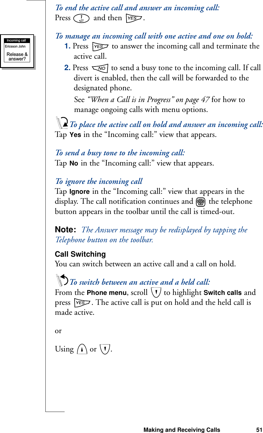 Making and Receiving Calls 51To end the active call and answer an incoming call:Press   and then  .To manage an incoming call with one active and one on hold:1. Press   to answer the incoming call and terminate the active call.2. Press   to send a busy tone to the incoming call. If call divert is enabled, then the call will be forwarded to the designated phone.See “When a Call is in Progress” on page 47 for how to manage ongoing calls with menu options.To place the active call on hold and answer an incoming call:Ta p   Yes in the “Incoming call:” view that appears.To send a busy tone to the incoming call:Ta p   No in the “Incoming call:” view that appears.To ignore the incoming callTa p   Ignore in the “Incoming call:” view that appears in the display. The call notification continues and   the telephone button appears in the toolbar until the call is timed-out.Note:  The Answer message may be redisplayed by tapping the Telephone button on the toolbar.Call SwitchingYou can switch between an active call and a call on hold.To switch between an active and a held call:From the Phone menu, scroll   to highlight Switch calls and press  . The active call is put on hold and the held call is made active.orUsing   or  .Incoming callRelease &amp;answer?Ericsson John