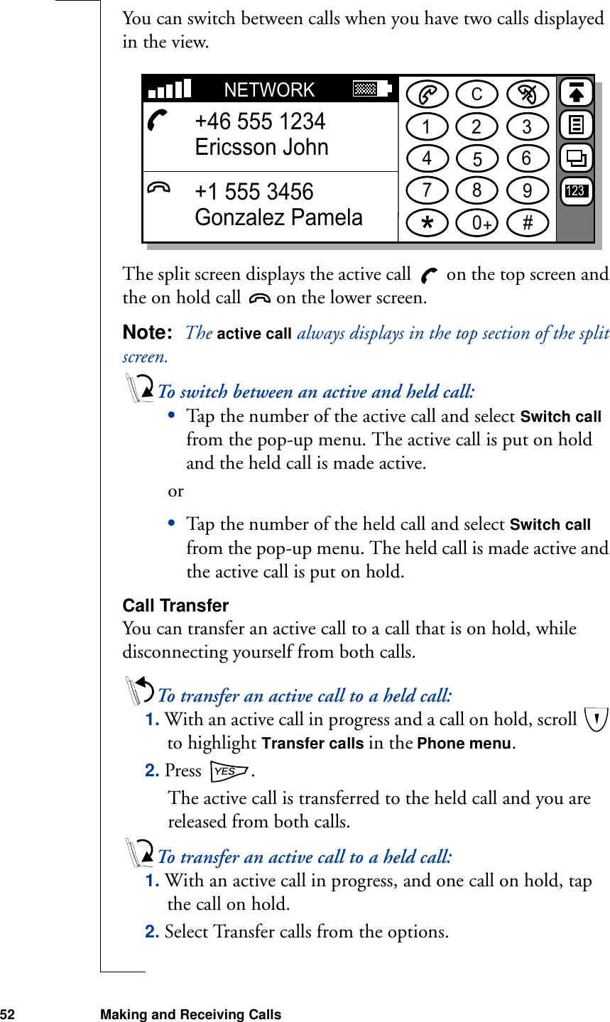 52 Making and Receiving CallsYou can switch between calls when you have two calls displayed in the view.The split screen displays the active call   on the top screen and the on hold call   on the lower screen.Note:  The active call always displays in the top section of the split screen.To switch between an active and held call:•Tap the number of the active call and select Switch call from the pop-up menu. The active call is put on hold and the held call is made active.or•Tap the number of the held call and select Switch call from the pop-up menu. The held call is made active and the active call is put on hold.Call TransferYou can transfer an active call to a call that is on hold, while disconnecting yourself from both calls.To transfer an active call to a held call:1. With an active call in progress and a call on hold, scroll   to highlight Transfer calls in the Phone menu.2. Press  .The active call is transferred to the held call and you are released from both calls.To transfer an active call to a held call:1. With an active call in progress, and one call on hold, tap the call on hold.2. Select Transfer calls from the options.1234567890#+CNETWORK+46 555 1234Ericsson John+1 555 3456Gonzalez Pamela123