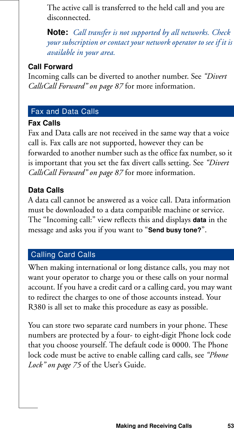 Making and Receiving Calls 53The active call is transferred to the held call and you are disconnected.Note:  Call transfer is not supported by all networks. Check your subscription or contact your network operator to see if it is available in your area.Call ForwardIncoming calls can be diverted to another number. See “Divert CallsCall Forward” on page 87 for more information.Fax CallsFax and Data calls are not received in the same way that a voice call is. Fax calls are not supported, however they can be forwarded to another number such as the office fax number, so it is important that you set the fax divert calls setting. See “Divert CallsCall Forward” on page 87 for more information.Data CallsA data call cannot be answered as a voice call. Data information must be downloaded to a data compatible machine or service. The “Incoming call:” view reflects this and displays data in the message and asks you if you want to “Send busy tone?”.When making international or long distance calls, you may not want your operator to charge you or these calls on your normal account. If you have a credit card or a calling card, you may want to redirect the charges to one of those accounts instead. Your R380 is all set to make this procedure as easy as possible.You can store two separate card numbers in your phone. These numbers are protected by a four- to eight-digit Phone lock code that you choose yourself. The default code is 0000. The Phone lock code must be active to enable calling card calls, see “Phone Lock” on page 75 of the User’s Guide.Fax and Data CallsCalling Card Calls