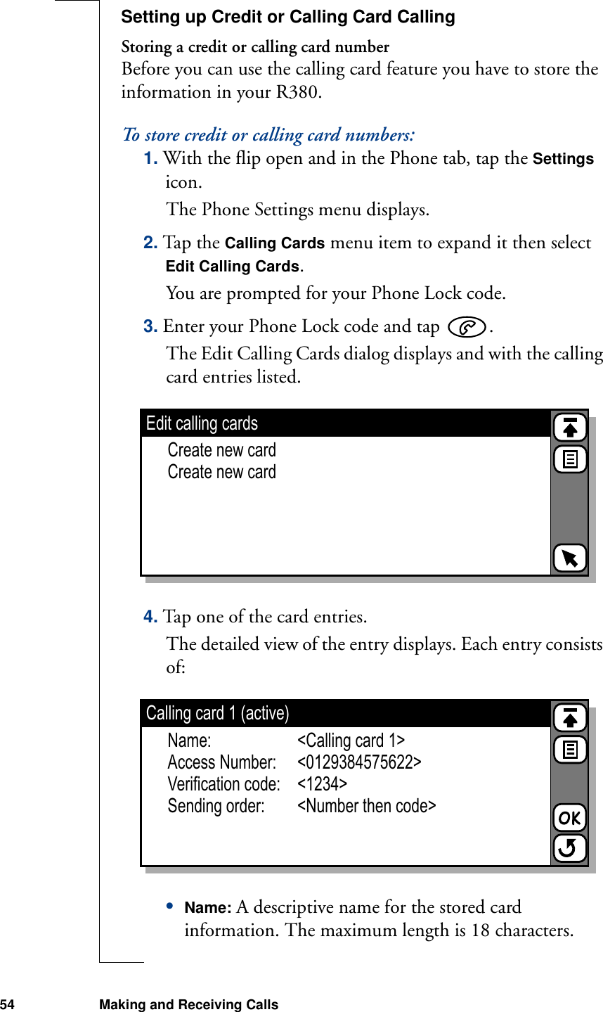 54 Making and Receiving CallsSetting up Credit or Calling Card CallingStoring a credit or calling card numberBefore you can use the calling card feature you have to store the information in your R380.To store credit or calling card numbers:1. With the flip open and in the Phone tab, tap the Settings icon.The Phone Settings menu displays.2. Tap the Calling Cards menu item to expand it then select Edit Calling Cards.You are prompted for your Phone Lock code.3. Enter your Phone Lock code and tap  .The Edit Calling Cards dialog displays and with the calling card entries listed.4. Tap one of the card entries.The detailed view of the entry displays. Each entry consists of:•Name: A descriptive name for the stored card information. The maximum length is 18 characters.Edit calling cardsCreate new cardCreate new cardCalling card 1 (active)Name: &lt;Calling card 1&gt;Access Number: &lt;0129384575622&gt;Verification code: &lt;1234&gt;Sending order: &lt;Number then code&gt;