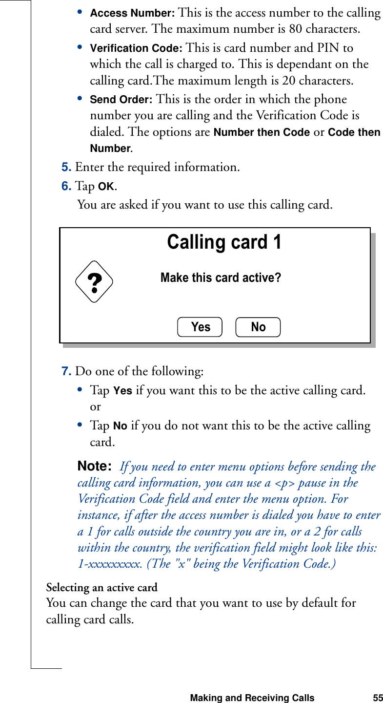 Making and Receiving Calls 55•Access Number: This is the access number to the calling card server. The maximum number is 80 characters.•Verification Code: This is card number and PIN to which the call is charged to. This is dependant on the calling card.The maximum length is 20 characters.•Send Order: This is the order in which the phone number you are calling and the Verification Code is dialed. The options are Number then Code or Code then Number.5. Enter the required information.6. Tap OK.You are asked if you want to use this calling card.7. Do one of the following:•Tap  Yes if you want this to be the active calling card.or•Tap  No if you do not want this to be the active calling card.Note:  If you need to enter menu options before sending the calling card information, you can use a &lt;p&gt; pause in the Verification Code field and enter the menu option. For instance, if after the access number is dialed you have to enter a 1 for calls outside the country you are in, or a 2 for calls within the country, the verification field might look like this:1-xxxxxxxxx. (The &quot;x&quot; being the Verification Code.)Selecting an active cardYou can change the card that you want to use by default for calling card calls.Yes No   Calling card 1Make this card active?