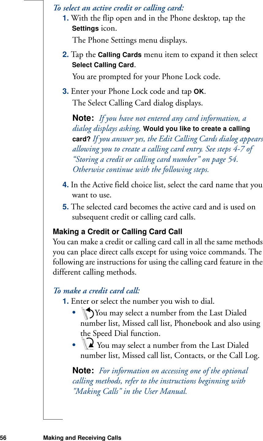 56 Making and Receiving CallsTo select an active credit or calling card:1. With the flip open and in the Phone desktop, tap the Settings icon.The Phone Settings menu displays.2. Tap the Calling Cards menu item to expand it then select Select Calling Card.You are prompted for your Phone Lock code.3. Enter your Phone Lock code and tap OK.The Select Calling Card dialog displays.Note:  If you have not entered any card information, a dialog displays asking, Would you like to create a calling card? If you answer yes, the Edit Calling Cards dialog appears allowing you to create a calling card entry. See steps 4-7 of “Storing a credit or calling card number” on page 54. Otherwise continue with the following steps.4. In the Active field choice list, select the card name that you want to use.5. The selected card becomes the active card and is used on subsequent credit or calling card calls.Making a Credit or Calling Card CallYou can make a credit or calling card call in all the same methods you can place direct calls except for using voice commands. The following are instructions for using the calling card feature in the different calling methods.To make a credit card call:1. Enter or select the number you wish to dial.•You may select a number from the Last Dialed number list, Missed call list, Phonebook and also using the Speed Dial function.• You may select a number from the Last Dialed number list, Missed call list, Contacts, or the Call Log.Note:  For information on accessing one of the optional calling methods, refer to the instructions beginning with &quot;Making Calls&quot; in the User Manual.