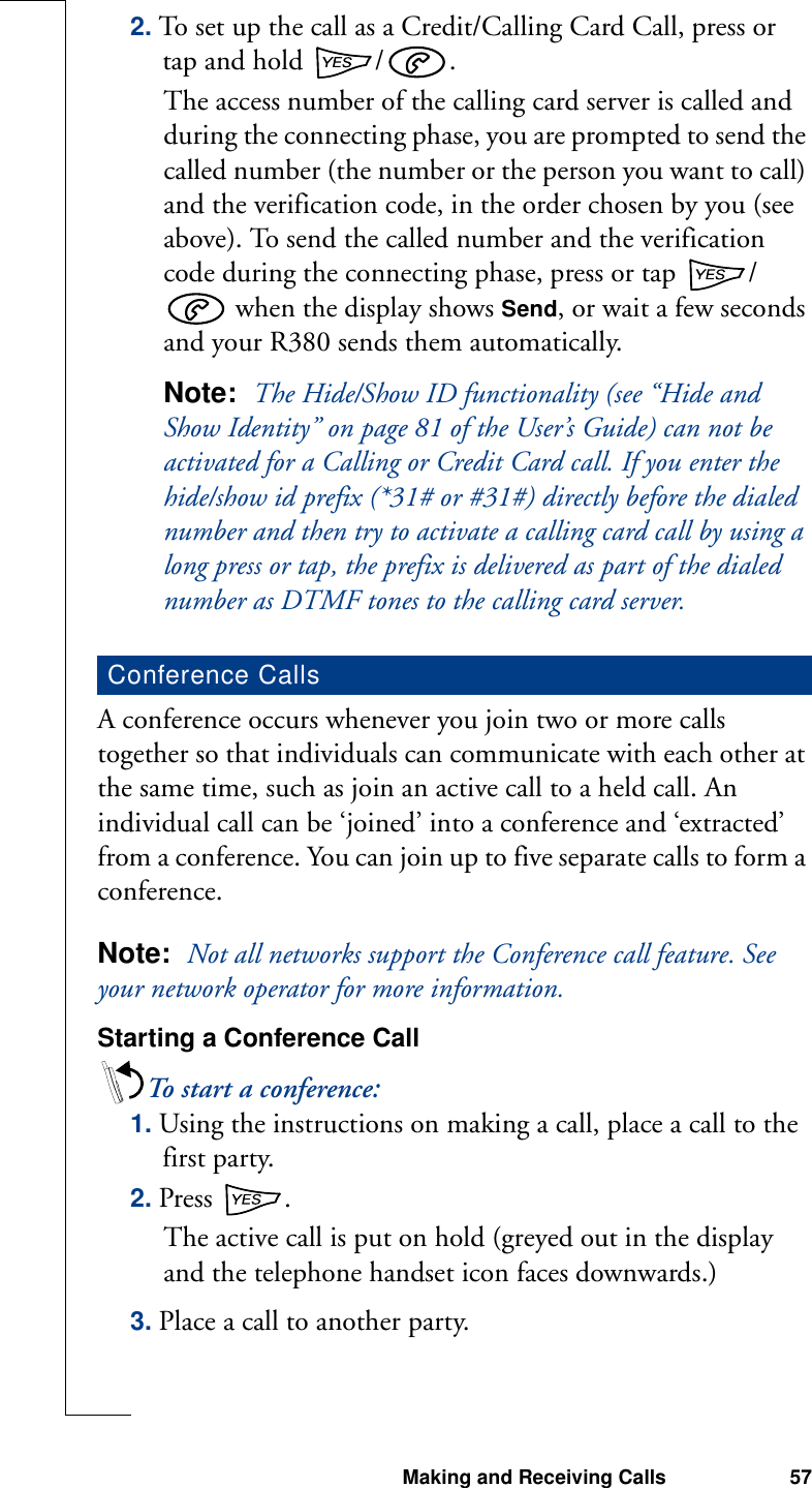 Making and Receiving Calls 572. To set up the call as a Credit/Calling Card Call, press or tap and hold /.The access number of the calling card server is called and during the connecting phase, you are prompted to send the called number (the number or the person you want to call) and the verification code, in the order chosen by you (see above). To send the called number and the verification code during the connecting phase, press or tap  / when the display shows Send, or wait a few seconds and your R380 sends them automatically.Note:  The Hide/Show ID functionality (see “Hide and Show Identity” on page 81 of the User’s Guide) can not be activated for a Calling or Credit Card call. If you enter the hide/show id prefix (*31# or #31#) directly before the dialed number and then try to activate a calling card call by using a long press or tap, the prefix is delivered as part of the dialed number as DTMF tones to the calling card server.A conference occurs whenever you join two or more calls together so that individuals can communicate with each other at the same time, such as join an active call to a held call. An individual call can be ‘joined’ into a conference and ‘extracted’ from a conference. You can join up to five separate calls to form a conference.Note:  Not all networks support the Conference call feature. See your network operator for more information.Starting a Conference CallTo start a conference:1. Using the instructions on making a call, place a call to the first party.2. Press  .The active call is put on hold (greyed out in the display and the telephone handset icon faces downwards.)3. Place a call to another party.Conference Calls