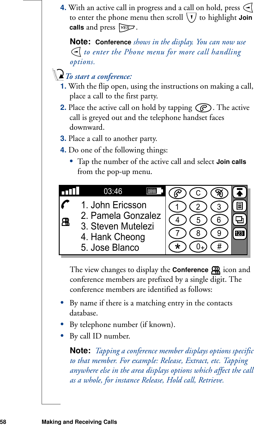 58 Making and Receiving Calls4. With an active call in progress and a call on hold, press   to enter the phone menu then scroll   to highlight Join calls and press  .Note:  Conference shows in the display. You can now use  to enter the Phone menu for more call handling options.To start a conference:1. With the flip open, using the instructions on making a call, place a call to the first party.2. Place the active call on hold by tapping  . The active call is greyed out and the telephone handset faces downward.3. Place a call to another party.4. Do one of the following things:•Tap the number of the active call and select Join calls from the pop-up menu.The view changes to display the Conference   icon and conference members are prefixed by a single digit. The conference members are identified as follows:•By name if there is a matching entry in the contacts database.•By telephone number (if known).•By call ID number.Note:  Tapping a conference member displays options specific to that member. For example: Release, Extract, etc. Tapping anywhere else in the area displays options which affect the call as a whole, for instance Release, Hold call, Retrieve.1234567890#+C03:461. John Ericsson2. Pamela Gonzalez3. Steven Mutelezi4. Hank Cheong5. Jose Blanco123