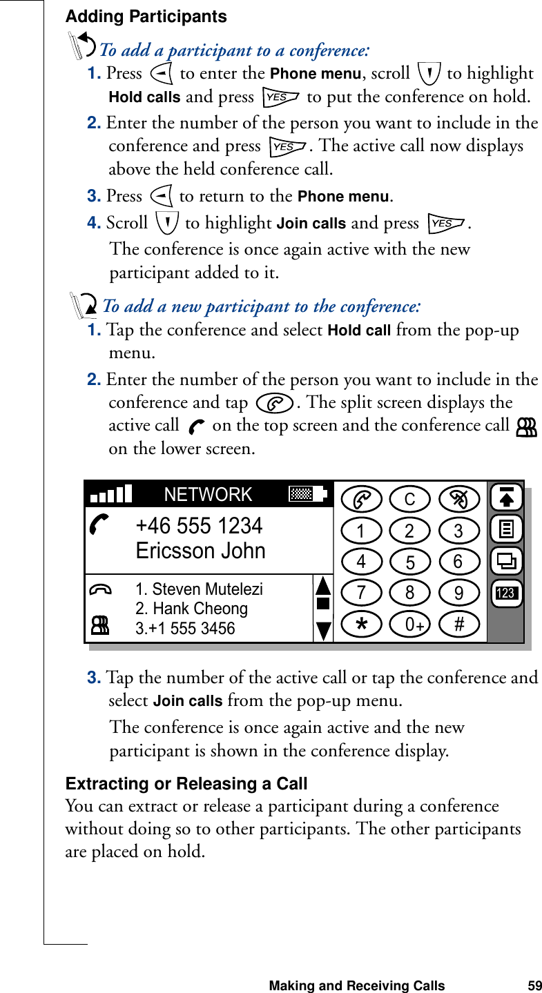 Making and Receiving Calls 59Adding ParticipantsTo add a participant to a conference:1. Press   to enter the Phone menu, scroll   to highlight Hold calls and press   to put the conference on hold.2. Enter the number of the person you want to include in the conference and press  . The active call now displays above the held conference call.3. Press   to return to the Phone menu.4. Scroll   to highlight Join calls and press  .The conference is once again active with the new participant added to it.To add a new participant to the conference:1. Tap the conference and select Hold call from the pop-up menu.2. Enter the number of the person you want to include in the conference and tap  . The split screen displays the active call   on the top screen and the conference call   on the lower screen.3. Tap the number of the active call or tap the conference and select Join calls from the pop-up menu. The conference is once again active and the new participant is shown in the conference display.Extracting or Releasing a CallYou can extract or release a participant during a conference without doing so to other participants. The other participants are placed on hold.1234567890#+CNETWORK+46 555 1234Ericsson John3.+1 555 34561231. Steven Mutelezi2. Hank Cheong