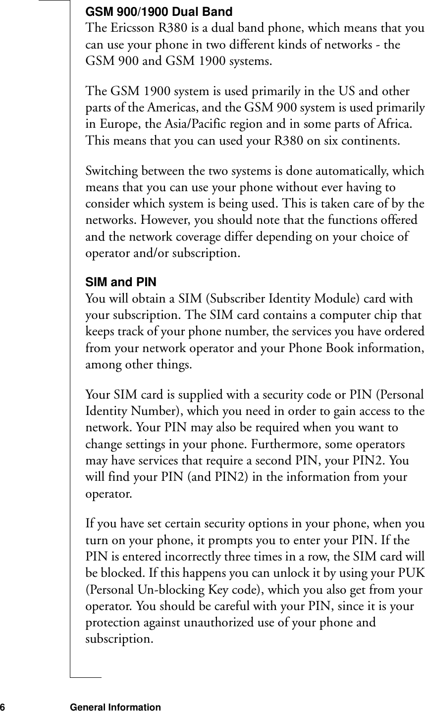 6 General InformationGSM 900/1900 Dual BandThe Ericsson R380 is a dual band phone, which means that you can use your phone in two different kinds of networks - the GSM 900 and GSM 1900 systems.The GSM 1900 system is used primarily in the US and other parts of the Americas, and the GSM 900 system is used primarily in Europe, the Asia/Pacific region and in some parts of Africa. This means that you can used your R380 on six continents.Switching between the two systems is done automatically, which means that you can use your phone without ever having to consider which system is being used. This is taken care of by the networks. However, you should note that the functions offered and the network coverage differ depending on your choice of operator and/or subscription.SIM and PINYou will obtain a SIM (Subscriber Identity Module) card with your subscription. The SIM card contains a computer chip that keeps track of your phone number, the services you have ordered from your network operator and your Phone Book information, among other things. Your SIM card is supplied with a security code or PIN (Personal Identity Number), which you need in order to gain access to the network. Your PIN may also be required when you want to change settings in your phone. Furthermore, some operators may have services that require a second PIN, your PIN2. You will find your PIN (and PIN2) in the information from your operator.If you have set certain security options in your phone, when you turn on your phone, it prompts you to enter your PIN. If the PIN is entered incorrectly three times in a row, the SIM card will be blocked. If this happens you can unlock it by using your PUK (Personal Un-blocking Key code), which you also get from your operator. You should be careful with your PIN, since it is your protection against unauthorized use of your phone and subscription.