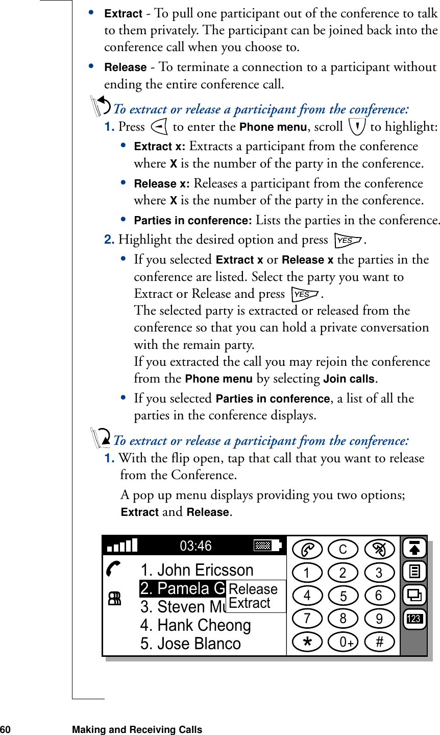 60 Making and Receiving Calls•Extract - To pull one participant out of the conference to talk to them privately. The participant can be joined back into the conference call when you choose to.•Release - To terminate a connection to a participant without ending the entire conference call.To extract or release a participant from the conference:1. Press   to enter the Phone menu, scroll   to highlight:•Extract x: Extracts a participant from the conference where X is the number of the party in the conference.•Release x: Releases a participant from the conference where X is the number of the party in the conference.•Parties in conference: Lists the parties in the conference.2. Highlight the desired option and press  .•If you selected Extract x or Release x the parties in the conference are listed. Select the party you want to Extract or Release and press  .The selected party is extracted or released from the conference so that you can hold a private conversation with the remain party. If you extracted the call you may rejoin the conference from the Phone menu by selecting Join calls.•If you selected Parties in conference, a list of all the parties in the conference displays.To extract or release a participant from the conference:1. With the flip open, tap that call that you want to release from the Conference.A pop up menu displays providing you two options; Extract and Release.1234567890#+C03:461. John Ericsson2. Pamela Gonzalez3. Steven Mutelezi4. Hank Cheong5. Jose Blanco123ReleaseExtract