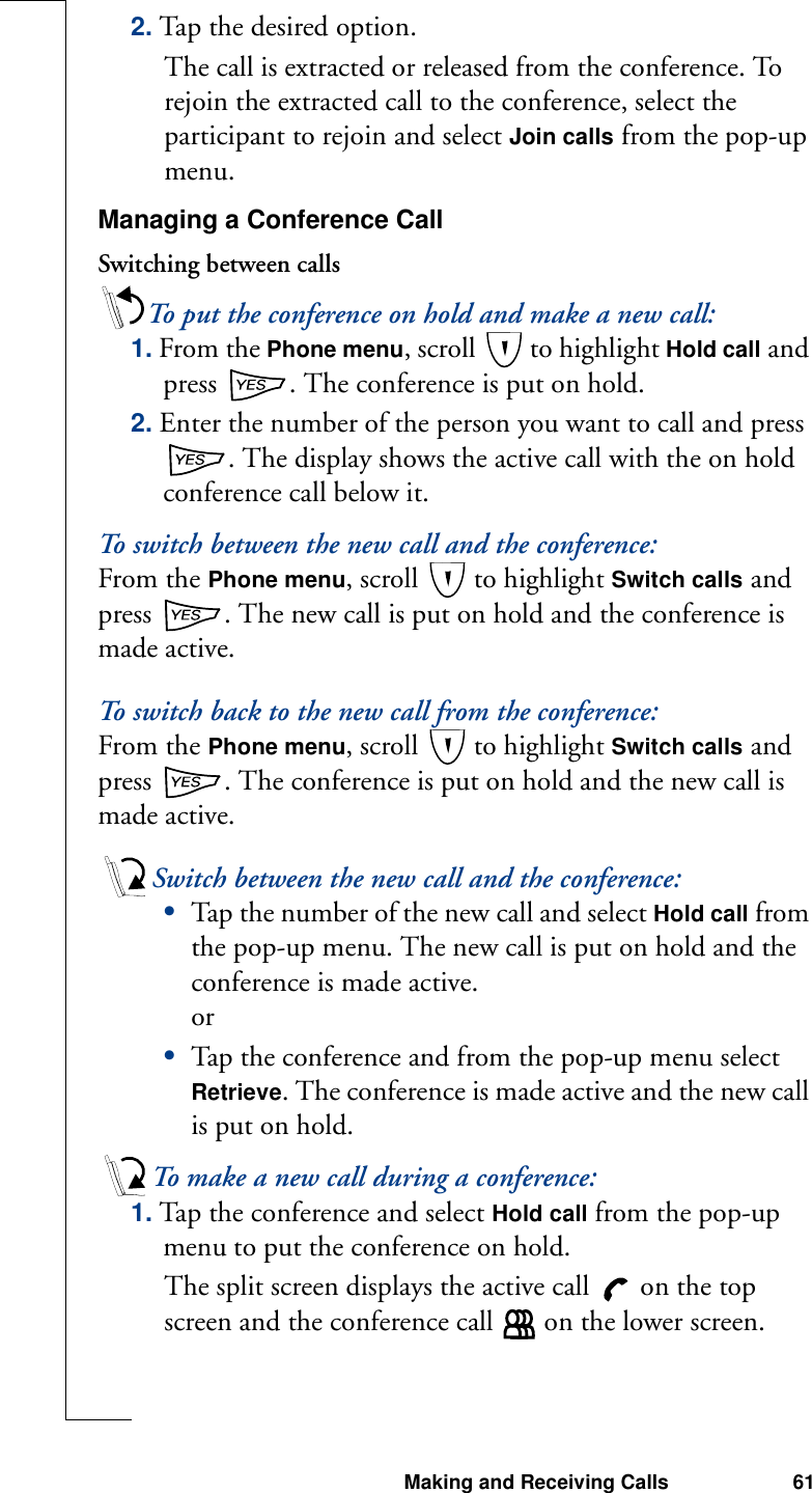 Making and Receiving Calls 612. Tap the de sired  optio n.The call is extracted or released from the conference. To rejoin the extracted call to the conference, select the participant to rejoin and select Join calls from the pop-up menu.Managing a Conference CallSwitching between callsTo put the conference on hold and make a new call:1. From the Phone menu, scroll   to highlight Hold call and press  . The conference is put on hold.2. Enter the number of the person you want to call and press . The display shows the active call with the on hold conference call below it.To switch between the new call and the conference:From the Phone menu, scroll   to highlight Switch calls and press  . The new call is put on hold and the conference is made active.To switch back to the new call from the conference:From the Phone menu, scroll   to highlight Switch calls and press  . The conference is put on hold and the new call is made active.Switch between the new call and the conference:•Tap the number of the new call and select Hold call from the pop-up menu. The new call is put on hold and the conference is made active.or•Tap the conference and from the pop-up menu select Retrieve. The conference is made active and the new call is put on hold.To make a new call during a conference:1. Tap the conference and select Hold call from the pop-up menu to put the conference on hold.The split screen displays the active call   on the top screen and the conference call   on the lower screen.