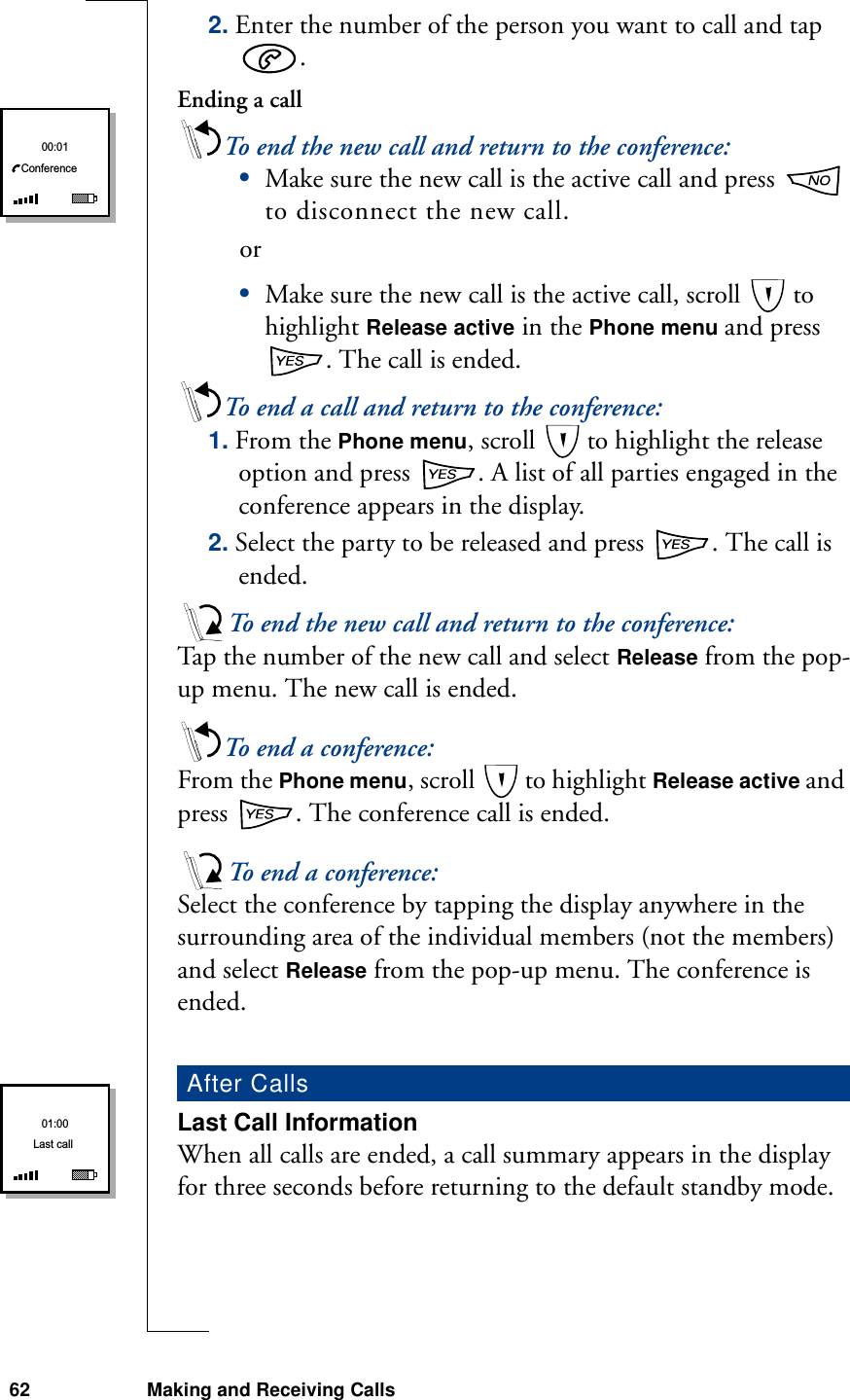 62 Making and Receiving Calls2. Enter the number of the person you want to call and tap .Ending a callTo end the new call and return to the conference:•Make sure the new call is the active call and press   to disconnect the new call. or•Make sure the new call is the active call, scroll   to highlight Release active in the Phone menu and press . The call is ended.To end a call and return to the conference:1. From the Phone menu, scroll   to highlight the release option and press  . A list of all parties engaged in the conference appears in the display.2. Select the party to be released and press  . The call is ended.To end the new call and return to the conference:Tap the number of the new call and select Release from the pop-up menu. The new call is ended.To end a conference:From the Phone menu, scroll   to highlight Release active and press  . The conference call is ended.To end a conference:Select the conference by tapping the display anywhere in the surrounding area of the individual members (not the members) and select Release from the pop-up menu. The conference is ended.Last Call InformationWhen all calls are ended, a call summary appears in the display for three seconds before returning to the default standby mode.After Calls00:01ConferenceLast call01:00