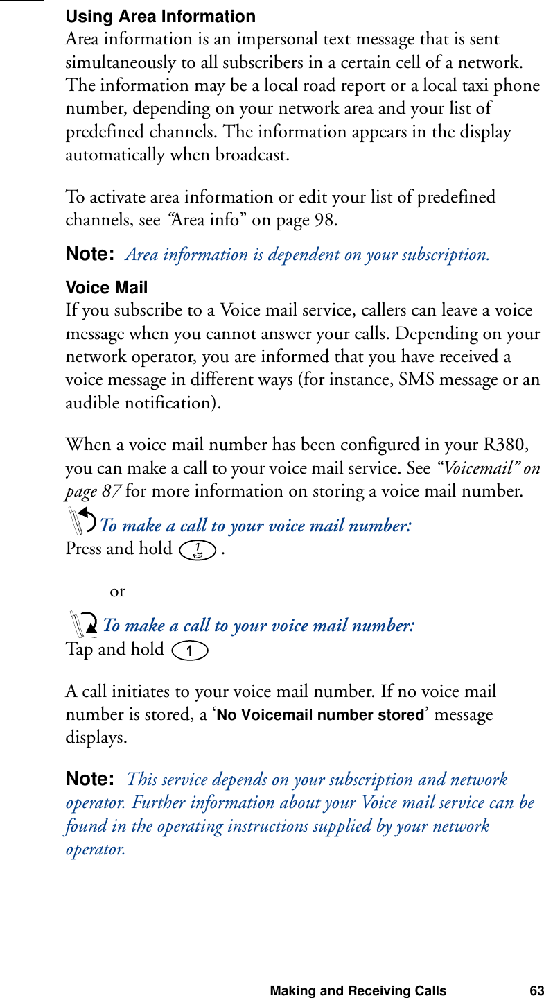 Making and Receiving Calls 63Using Area InformationArea information is an impersonal text message that is sent simultaneously to all subscribers in a certain cell of a network. The information may be a local road report or a local taxi phone number, depending on your network area and your list of predefined channels. The information appears in the display automatically when broadcast.To activate area information or edit your list of predefined channels, see “Area info” on page 98.Note:  Area information is dependent on your subscription.Voice MailIf you subscribe to a Voice mail service, callers can leave a voice message when you cannot answer your calls. Depending on your network operator, you are informed that you have received a voice message in different ways (for instance, SMS message or an audible notification).When a voice mail number has been configured in your R380, you can make a call to your voice mail service. See “Voicemail” on page 87 for more information on storing a voice mail number.To make a call to your voice mail number:Press and hold  . orTo make a call to your voice mail number:Ta p  a n d  ho l d A call initiates to your voice mail number. If no voice mail number is stored, a ‘No Voicemail number stored’ message displays.Note:  This service depends on your subscription and network operator. Further information about your Voice mail service can be found in the operating instructions supplied by your network operator.