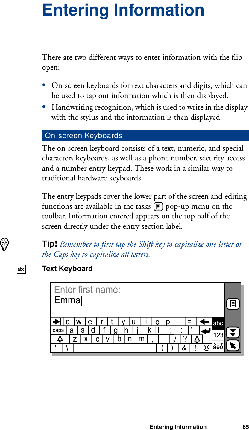 Entering Information 65Entering InformationThere are two different ways to enter information with the flip open:•On-screen keyboards for text characters and digits, which can be used to tap out information which is then displayed.•Handwriting recognition, which is used to write in the display with the stylus and the information is then displayed.The on-screen keyboard consists of a text, numeric, and special characters keyboards, as well as a phone number, security access and a number entry keypad. These work in a similar way to traditional hardware keyboards.The entry keypads cover the lower part of the screen and editing functions are available in the tasks   pop-up menu on the toolbar. Information entered appears on the top half of the screen directly under the entry section label.Tip! Remember to first tap the Shift key to capitalize one letter or the Caps key to capitalize all letters.Text KeyboardOn-screen Keyboardsabcq   w   e         t    y   u                        r                    i         p   -    =oa              f    g   h    j                         s   d                         k   l     ;    :    ’z         c   v                    ,    .         ?   x              b   n                    m&quot;    \/(    )    &amp;!@capsabc123aeoEnter first name:Emma