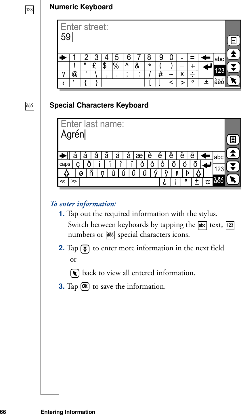 66 Entering InformationNumeric KeyboardSpecial Characters KeyboardTo en te r  i nf or m a t io n:1. Tap out the required information with the stylus.Switch between keyboards by tapping the   text,   numbers or   special characters icons.2. Tap   to enter more information in the next field or   back to view all entered information.3. Tap   to save the information.123‹    ‘[     ]   &lt;&gt;abc123aeoEnter street:591    2   3   4   5    6   7   8    9   0!    &quot;   £   $   %   ^   &amp;*(     )@’\,    .    ;     :    /#~-   =_  +x:_{     }+_?..aeocapsabc123aeoEnter last name:Agrena   a              a        a    e   e         e   ea   a         a    e             ec                              o   o   o         o            o   n         u   u   u         y        nuyooo?!+&lt;&lt;&lt;&lt;abc 123aeo