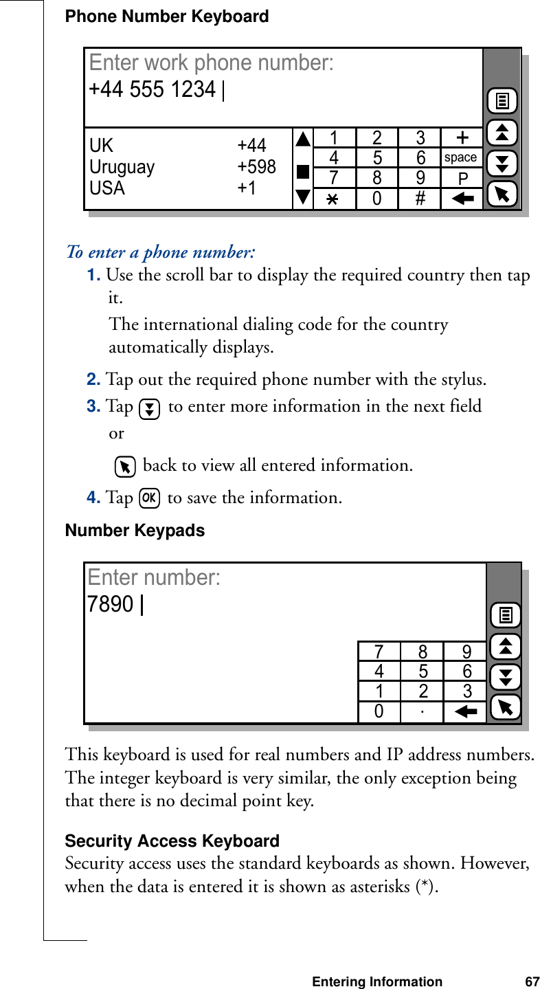 Entering Information 67Phone Number KeyboardTo enter a phone number:1. Use the scroll bar to display the required country then tap it. The international dialing code for the country automatically displays.2. Tap out the required phone number with the stylus.3. Tap   to enter more information in the next fieldor   back to view all entered information.4. Tap   to save the information.Number KeypadsThis keyboard is used for real numbers and IP address numbers. The integer keyboard is very similar, the only exception being that there is no decimal point key.Security Access KeyboardSecurity access uses the standard keyboards as shown. However, when the data is entered it is shown as asterisks (*).1       2       3  4       5       67       8       90       #+spacePUK Uruguay               USA+44+598+1Enter work phone number: +44 555 12347       8       9  4       5       61       2       30Enter number: 7890.