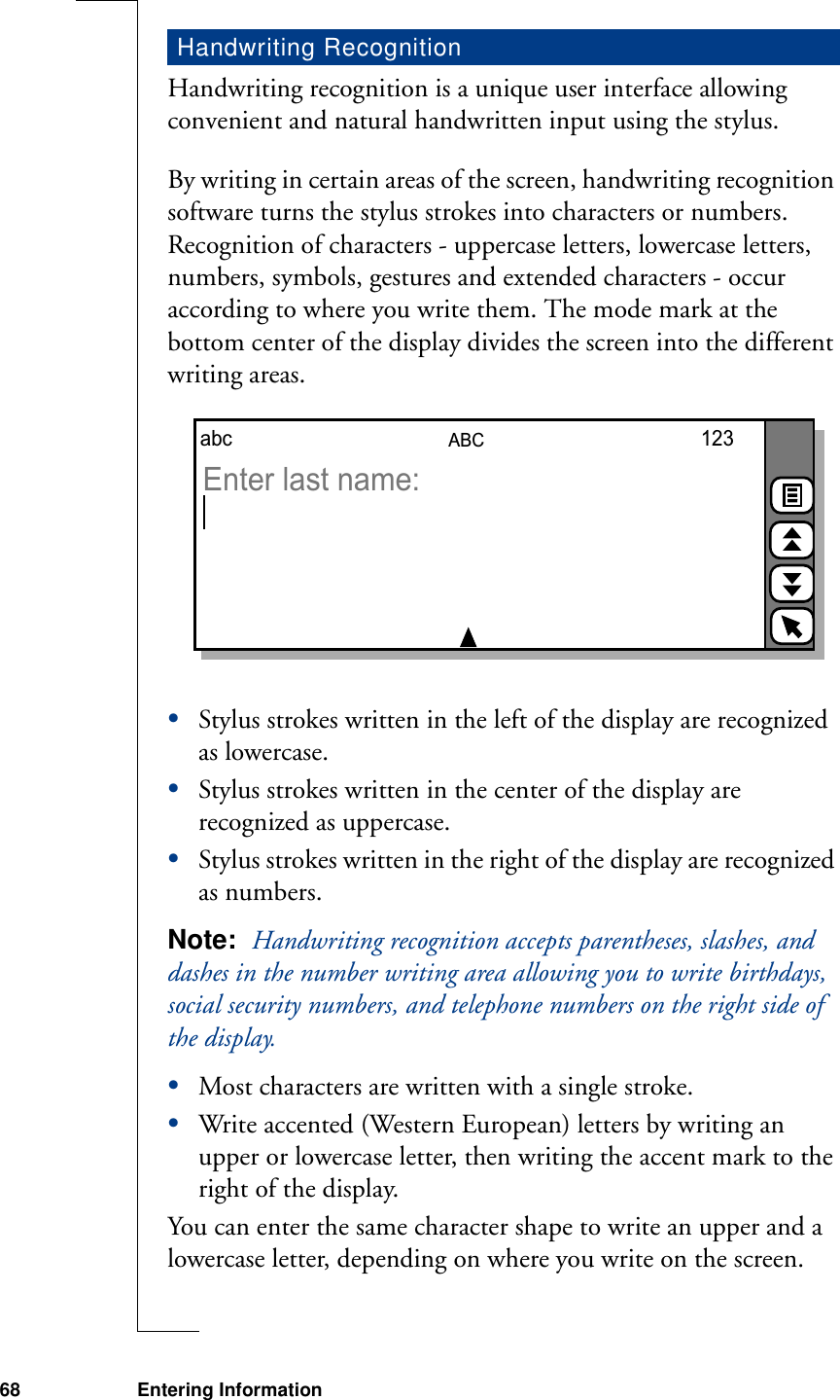 68 Entering InformationHandwriting recognition is a unique user interface allowing convenient and natural handwritten input using the stylus.By writing in certain areas of the screen, handwriting recognition software turns the stylus strokes into characters or numbers. Recognition of characters - uppercase letters, lowercase letters, numbers, symbols, gestures and extended characters - occur according to where you write them. The mode mark at the bottom center of the display divides the screen into the different writing areas.•Stylus strokes written in the left of the display are recognized as lowercase.•Stylus strokes written in the center of the display are recognized as uppercase.•Stylus strokes written in the right of the display are recognized as numbers.Note:  Handwriting recognition accepts parentheses, slashes, and dashes in the number writing area allowing you to write birthdays, social security numbers, and telephone numbers on the right side of the display.•Most characters are written with a single stroke.•Write accented (Western European) letters by writing an upper or lowercase letter, then writing the accent mark to the right of the display.You can enter the same character shape to write an upper and a lowercase letter, depending on where you write on the screen.Handwriting RecognitionABCabc 123Enter last name: