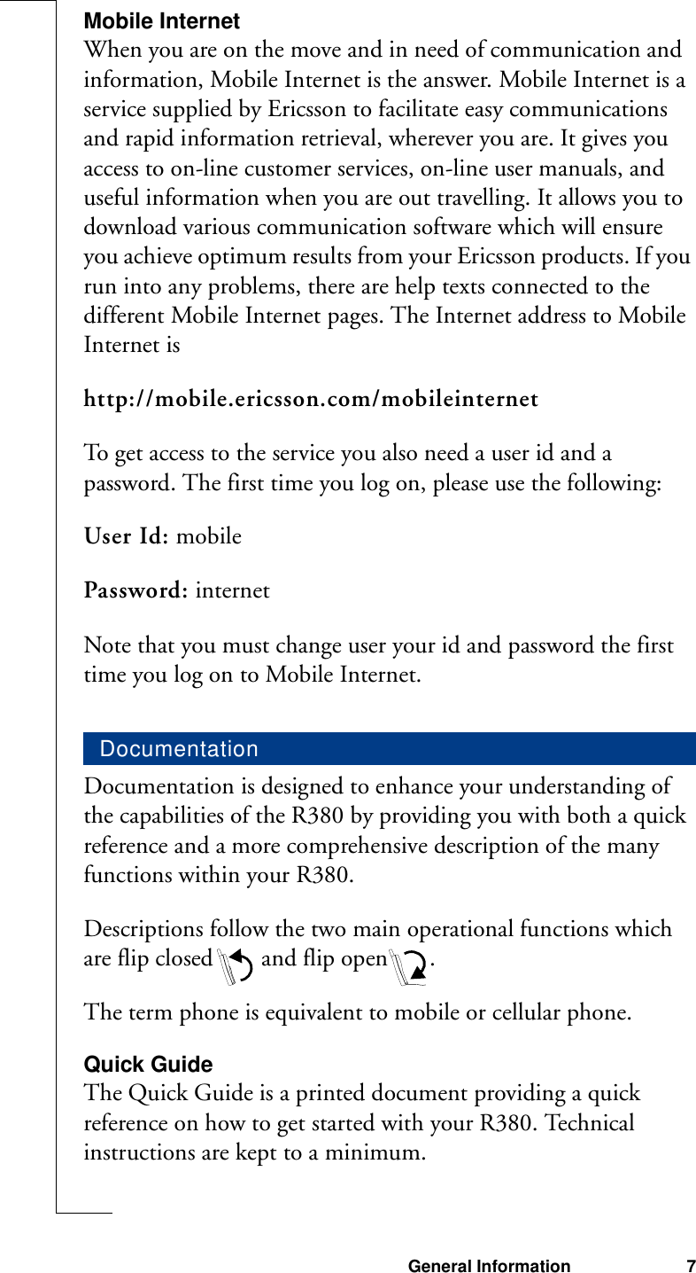 General Information 7Mobile InternetWhen you are on the move and in need of communication and information, Mobile Internet is the answer. Mobile Internet is a service supplied by Ericsson to facilitate easy communications and rapid information retrieval, wherever you are. It gives you access to on-line customer services, on-line user manuals, and useful information when you are out travelling. It allows you to download various communication software which will ensure you achieve optimum results from your Ericsson products. If you run into any problems, there are help texts connected to the different Mobile Internet pages. The Internet address to Mobile Internet ishttp://mobile.ericsson.com/mobileinternetTo get access to the service you also need a user id and a password. The first time you log on, please use the following:User Id: mobilePassword: internetNote that you must change user your id and password the first time you log on to Mobile Internet.Documentation is designed to enhance your understanding of the capabilities of the R380 by providing you with both a quick reference and a more comprehensive description of the many functions within your R380.Descriptions follow the two main operational functions which are flip closed  and flip open .The term phone is equivalent to mobile or cellular phone.Quick GuideThe Quick Guide is a printed document providing a quick reference on how to get started with your R380. Technical instructions are kept to a minimum.Documentation