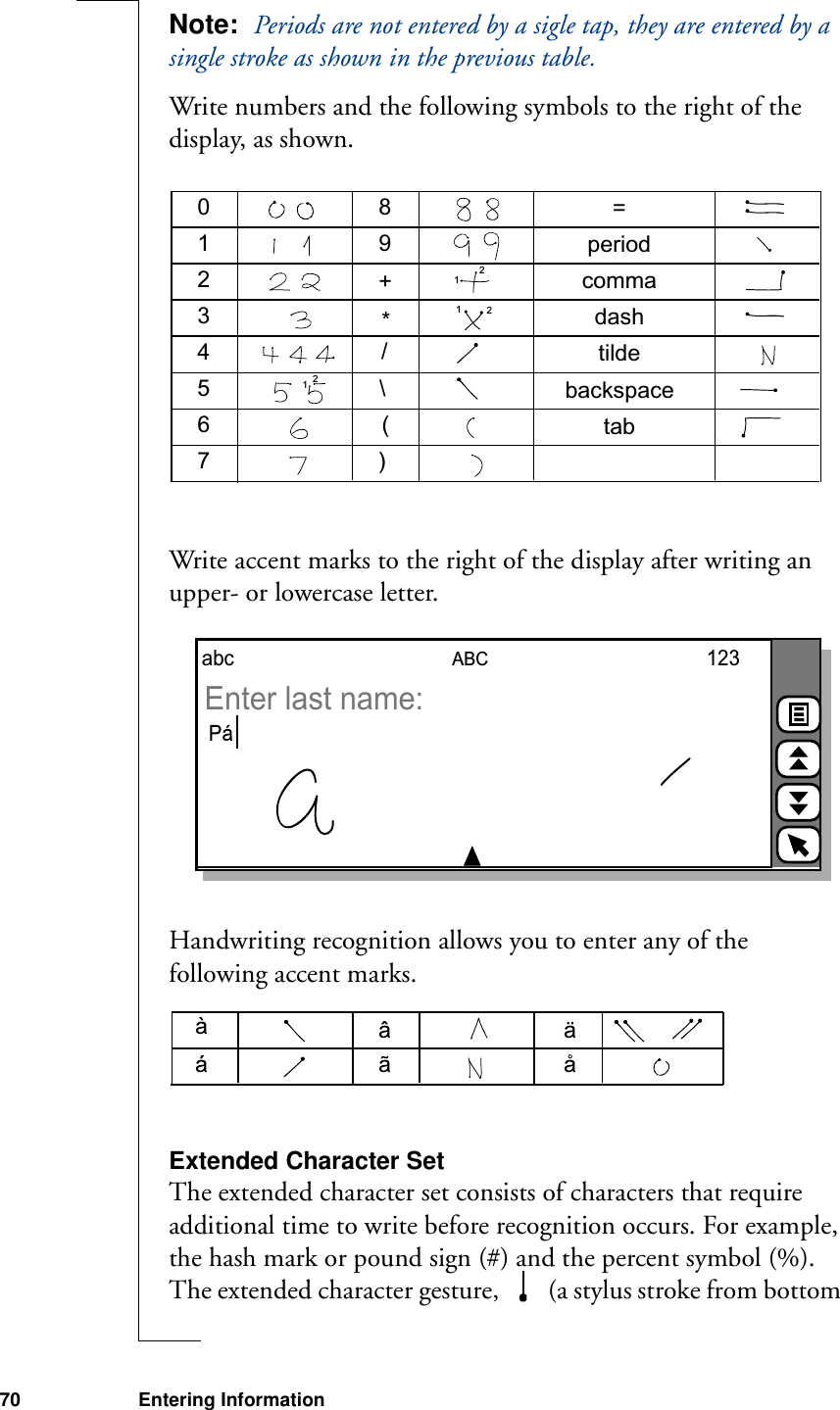 70 Entering InformationNote:  Periods are not entered by a sigle tap, they are entered by a single stroke as shown in the previous table.Write numbers and the following symbols to the right of the display, as shown.Write accent marks to the right of the display after writing an upper- or lowercase letter.Handwriting recognition allows you to enter any of the following accent marks.Extended Character SetThe extended character set consists of characters that require additional time to write before recognition occurs. For example, the hash mark or pound sign (#) and the percent symbol (%). The extended character gesture,   (a stylus stroke from bottom 0123456789+*/\()=periodcommadashtildetabbackspace111222ABCabc 123Enter last name: